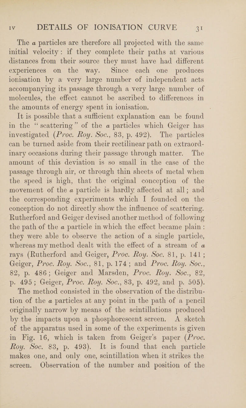 The a particles are therefore all projected with the same initial velocity: if they complete their paths at various distances from their source they must have had different experiences on the way. Since each one produces ionisation by a very large number of independent acts accompanying its passage through a very large number of molecules, the effect cannot be ascribed to differences in the amounts of energy spent in ionisation. It is possible that a sufficient explanation can be found in the “ scattering ” of the a particles which Geiger has investigated (Proc. Roy, Soc., 83, p. 492). The particles can be turned aside from their rectilinear path on extraord¬ inary occasions during their passage through matter. The amount of this deviation is so small in the case of the passage through air, or through thin sheets of metal when the speed is high, that the original conception of the movement of the a particle is hardly affected at all; and the corresponding experiments which I founded on the conception do not directly show the influence of scattering. Rutherford and Geiger devised another method of following the path of the a particle in which the effect became plain : they were able to observe the action of a single particle, whereas my method dealt with the effect of a stream of a rays (Rutherford and Geiger, Proc, Roy. Soc. 81, p. 141 ; Geiger, Proc. Roy. Soc., 81, p. 174 ; and Proc. Roy. Soc., 82, p. 486 ; Geiger and Marsden, Proc. Roy. Soc., 82, p. 495 ; Geiger, Proc. Roy. Soc., 83, p. 492, and p. 505). The method consisted in the observation of the distribu¬ tion of the a particles at any point in the path of a pencil originally narrow by means of the scintillations produced by the impacts upon a phosphorescent screen. A sketch of the apparatus used in some of the experiments is given in Fig. 16, which is taken from Geigers paper [Proc. Roy. Soc. 83, p. 493). It is found that each particle makes one, and only one, scintillation when it strikes the screen. Observation of the number and position of the