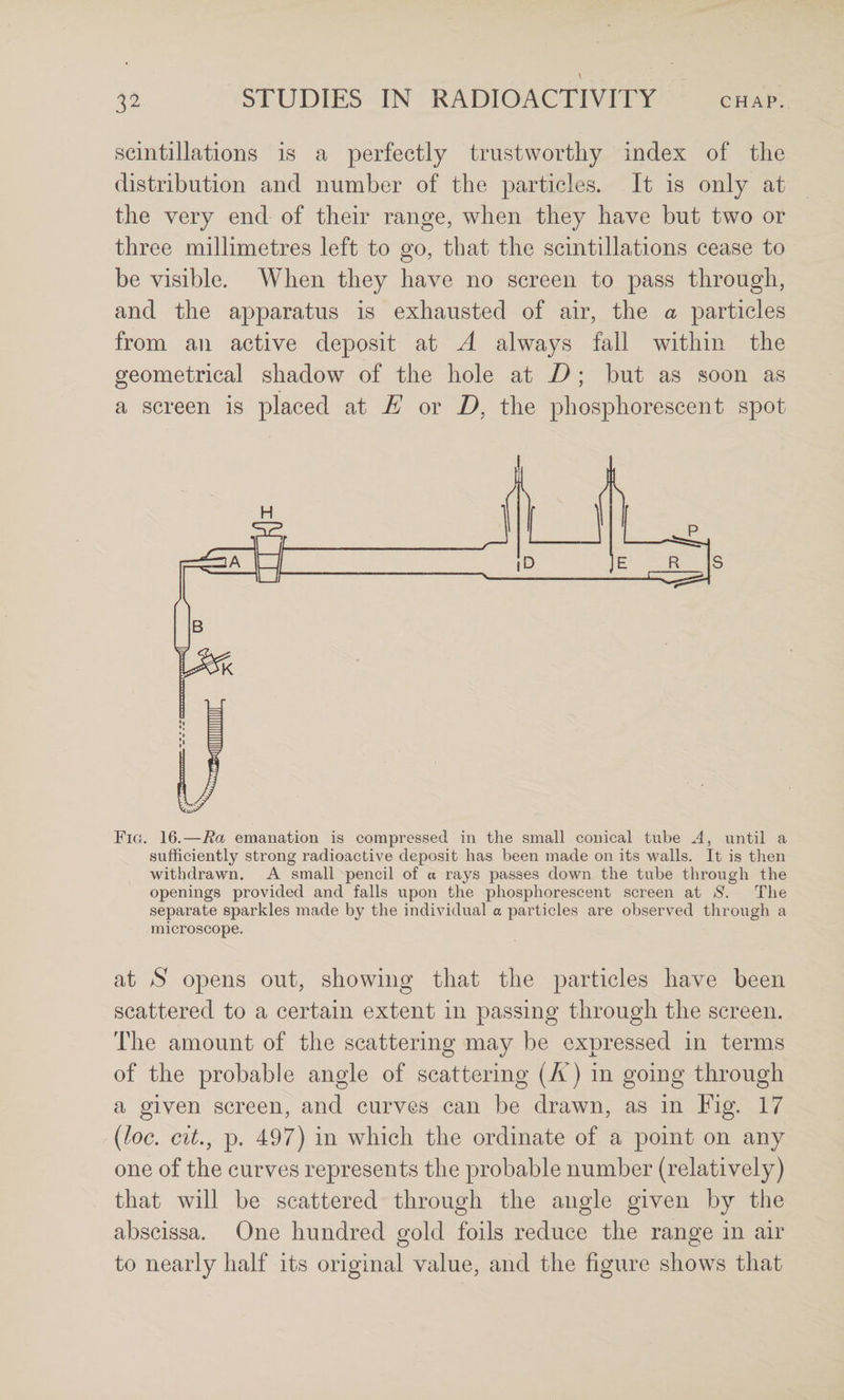 scintillations is a perfectly trustworthy index of the distribution and number of the ]3articles. It is only at the very end of their range, when they have but two or three millimetres left to go, that the scintillations cease to be visible. When they have no screen to pass through, and the apparatus is exhausted of air, the a particles from an active deposit at A always fall within the geometrical shadow of the hole at D ; but as soon as a screen is placed at E or Z), the phosphorescent spot Fig. 16.—Ra emanation is compressed in the small conical tube A, until a sufficiently strong radioactive deposit has been made on its walls. It is then withdrawn. A small pencil of a rays passes down the tube through the openings provided and falls upon the phosphorescent screen at 8. The separate sparkles made by the individual a particles are observed through a microscope. at S opens out, showing that the particles have been scattered to a certain extent in passing through the screen. The amount of the scattering may be expressed in terms of the probable angle of scattering [K] in going through a given screen, and curves can be drawn, as in Fig, 17 {loc. cit., p. 497) in which the ordinate of a point on any one of the curves represents the probable number (relatively) that will be scattered through the angle given by the abscissa. One hundred gold foils reduce the range in air to nearly half its original value, and the figure shows that