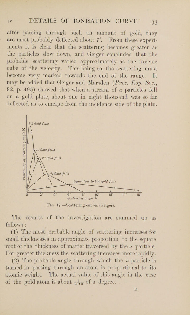 after passing through such an amount of gold, they are most probably deflected about 7°. From these experi¬ ments it is clear that the scattering becomes greater as the particles slow down, and Geiger concluded that the probable scattering varied approximately as the inverse cube of the velocity. This being so, the scattering must become very marked towards the end of the range. It may be added that Geiger and Marsden {Proc. Roy. Soc., 82, p. 495) showed that when a stream of a particles fell on a gold plate, about one in eight thousand was so far deflected as to emerge from the incidence side of the plate. Scattering angle K Fia. 17.—Scattering curves (Geiger). The results of the investigation are summed up as follows : (1) The most probable angle of scattering increases for small thicknesses in approximate proportion to the square root of the thickness of matter traversed by the a particle. For greater thickness the scattering increases more rapidly. (2) The probable angle through which the a particle is turned in passing through an atom is proportional to its atomic weight. The actual value of this ans^le in the case O O of the gold atom, is about -2^q of a degree. 1)