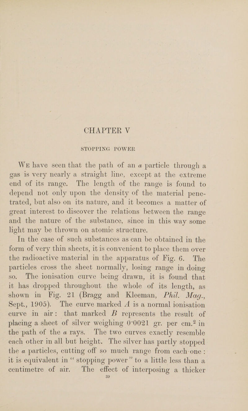 STOPPING POWER We have seen that the path of an a particle through a gas is very nearly a straight line, except at the extreme end of its range. The length of the range is found to depend not only upon the density of the material pene¬ trated, but also on its nature, and it becomes a matter of great interest to discover the relations between the range and the nature of the substance, since in this way some light may be thrown on atomic structure. In the case of such substances as can be obtained in the form of very thin sheets, it is convenient to place them over the radioactive material in the apparatus of Fig. 6. The particles cross the sheet normally, losing range in doing so. The ionisation curve being drawn, it is found that it has dropped throughout the whole of its length, as shown in Fig. 21 (Bragg and Kleeman, Phil. Mag., Se]Dt., 1905). The curve marked A is a normal ionisation curve in air : that marked B represents the result of placing a sheet of silver weighing 0*0021 gr. per cm.^ in the path of the a rays. The two curves exactly resemble each other in all but height. The silver has partly stopped the a particles, cutting off so much range from each-one : it is equivalent in '' stopping power ” to a little less than a centimetre of air. The effect of interposing a thicker
