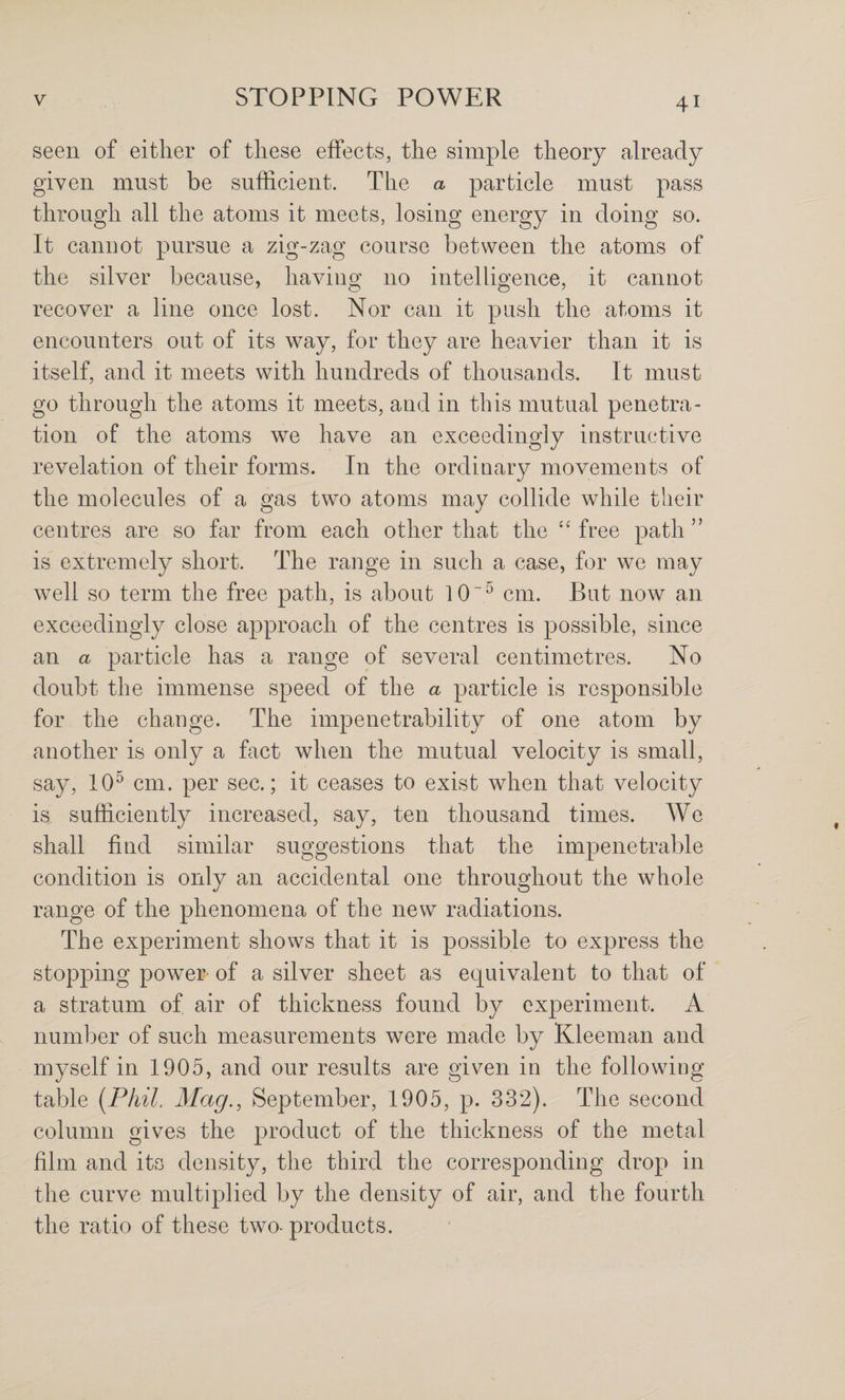 seen of either of these effects, the simple theory already given must be sufficient. The a particle must pass through all the atoms it meets, losing energy in doing so. It cannot pursue a zig-zag course between the atoms of the silver because, having no intelligence, it cannot recover a line once lost. Nor can it push the atoms it encounters out of its way, for they are heavier than it is itself, and it meets with hundreds of thousands. It must go through the atoms it meets, and in this mutual penetra¬ tion of the atoms we have an exceedingly instructive revelation of their forms. In the ordinary movements of the molecules of a gas two atoms may collide while their centres are so far from each other that the “ free path ” is extremely short. The range in such a case, for we may well so term the free path, is about 10'^ cm. But now an exceedingly close approach of the centres is possible, since an a particle has a range of several centimetres. No doubt the immense speed of the a particle is responsible for the change. The impenetrability of one atom by another is only a fact when the mutual velocity is small, say, 10^ cm. per sec.; it ceases to exist when that velocity is sufficiently increased, say, ten thousand times. We shall find similar suggestions that the impenetrable condition is only an accidental one throughout the whole range of the phenomena of the new radiations. The experiment shows that it is possible to express the stopping power of a silver sheet as equivalent to that of a stratum of air of thickness found by experiment. A number of such measurements were made by Kleeman and myself in 1905, and our results are given in the following table [Phil. Mag., September, 1905, p. 332). The second column gives the product of the thickness of the metal film and its density, the third the corresponding drop in the curve multiplied by the density of air, and the fourth the ratio of these two- products.