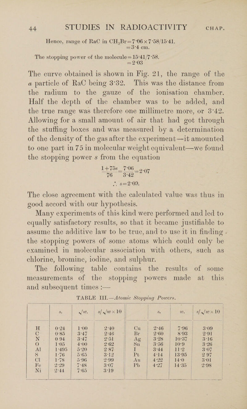 Hence, range of IvaC in CH3Br = 7‘06 x 7'58/15 41. = 3*4 cm. The stopping power of the molecule = 15*41/7*58. = 2*03 The curve obtained is shown in Fig. 21, the range of the a particle of RaC being 3*32. This was the distance from the radium to the gauze of the ionisation chamber. Half the depth of the chamber was to be added, and the true range was therefore one millimetre more, or 3*42. Allowing for a small amount of air that had got through the stuffing boxes and was measured by a determination of the densit)^ of the gas after the experiment—it amounted to one part in 75 in molecular weight equivalent—we found the stopping power s from the equation l + 75s_7-06_. 76 3*42  s = 2*09. The close agreement with the calculated value was thus in good accord with our hypothesis. Many experiments of this kind were performed and led to equally satisfactory results, so that it became justifiable to assume the additive law to be true, and to use it in finding the stopping powers of some atoms which could only be examined in molecular association with others, such as chlorine, bromine, iodine, and sulphur. The following table contains the results of some measurements of the stopping powers made at this and subsequent times :— TABLE III.—Atomic Stopping Powers. s. \fw. s/ X 10 ' 6‘. IV. ■s/ s^/w X 10 H 024 1*00 2*40 ! Cu 2*46 7*96 j i 3*09 i C 0-85 3*47 2-46 Br 2*60 8*93 i 2*91 ! N 0 94 3-47 2*51 Ag 3-28 10*37 3*16 j 0 1*05 4 00 2 62 Sn 3*56 10*9 3*26 ! A1 1 *495 5*20 2-87 I 3*44 11*2 3*07 S 1-76 5-65 3*12 i Ft 4*14 13*95 2 97 Cl 1-78 5'96 2-99 i All 4-22 14*0 3*01 Fe 2-29 7*48 3-07 ! Pb 4*27 14*35 2*98 Ni 2-44 7*65 3*19 1
