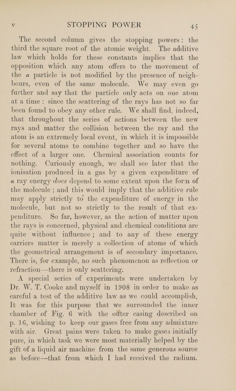 The second column gives the stopping powers : the third the square root of the atomic weight. The additive law which holds for these constants implies that the opposition which any atom offers to the movement of the a particle is not modified by the presence of neigh¬ bours, even of the same molecule. We may even go further and say that the particle only acts on one atom at a time : since the scattering of the rays has not so far been found to obey any other rule. We shall find, iudeed, that throughout the series of actions between the new rays and matter the collision between the ray and the atom is an extremely local event, in which it is impossible for several atoms to combine together and so have the effect of a larger one. Chemical association counts for nothing. Curiously enough, we shall see later that the ionisation produced in a gas by a given expenditure of a ray energy does depend to some extent upon the form of the molecule ; and this would imply that the additive rule may apply strictly to* the expenditure of energy in the molecule, but not so strictly to the result of that ex- penditure. So far, however, as the action of matter upon the rays is concerned, physical and chemical conditions are quite without influence; and to any of these energy carriers matter is merely a collection of atoms of which the geometrical arrangement is of secondary importance. There is, for example, no such phenomenon as reflection or refraction—there is only scattering. A special series of experiments were undertaken by Dr. W. T. Cooke and myself in 1908 in order to make as careful a test of the additive law as we could accomplish. It was for this purpose that we surrounded the inner chamber of Fig. 6 with the outer casing described on p. 16, wishing to keep our gases free from any admixture with air. Great pains were taken to make gases initially pure, in which task we were most materially helped by the gift of a liquid air machine from the same generous source as before—-that from which I had received the radium.