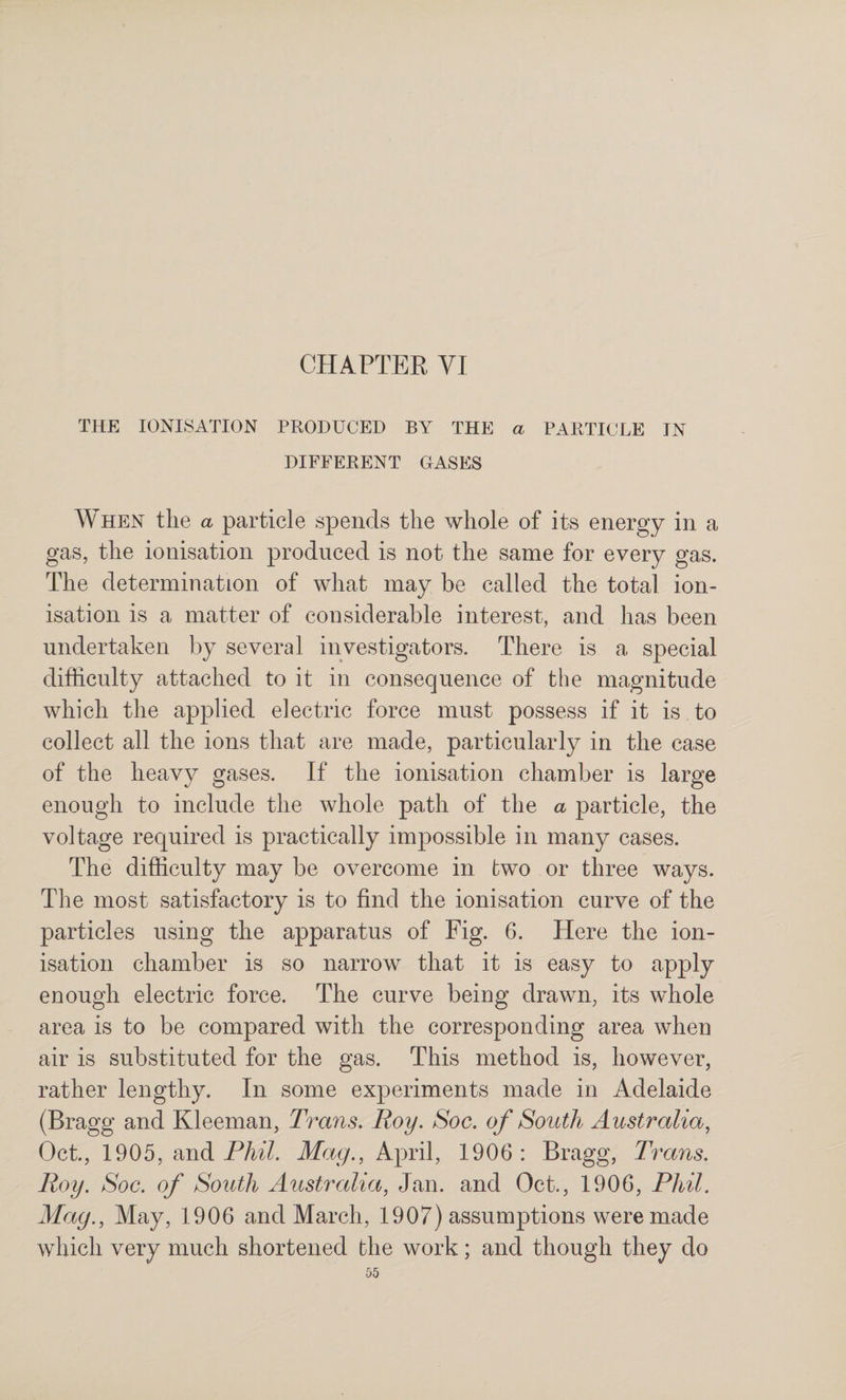 CHAPTEE VI THE IONISATION PRODUCED BY THE a PARTICLE IN DIFFERENT GASES When the a particle spends the whole of its energy in a gas, the ionisation produced is not the same for every gas. The determination of what may be called the total ion¬ isation is a matter of considerable interest, and has been undertaken by several investigators. There is a special difficulty attached to it in consequence of the magnitude which the applied electric force must possess if it is to collect all the ions that are made, particularly in the case of the heavy gases. If the ionisation chamber is large enough to include the whole path of the a particle, the voltage required is practically impossible in many cases. The difficulty may be overcome in two or three ways. The most satisfactory is to find the ionisation curve of the particles using the apparatus of Fig. 6. Here the ion¬ isation chamber is so narrow that it is easy to apply enough electric force. The curve being drawn, its whole area is to be compared with the corresponding area when air is substituted for the gas. This method is, however, rather lengthy. In some experiments made in Adelaide (Bragg and Kleeman, Trans. Roy. Soc. of South Australia^ Oct., 1905, Midi Phil. Mag., April, 1906: Bragg, Trans. Roy. Soc. of South Australia, Jan. and Oct., 1906, Phil. Mag., May, 1906 and March, 1907) assumptions were made which very much shortened the work; and though they do