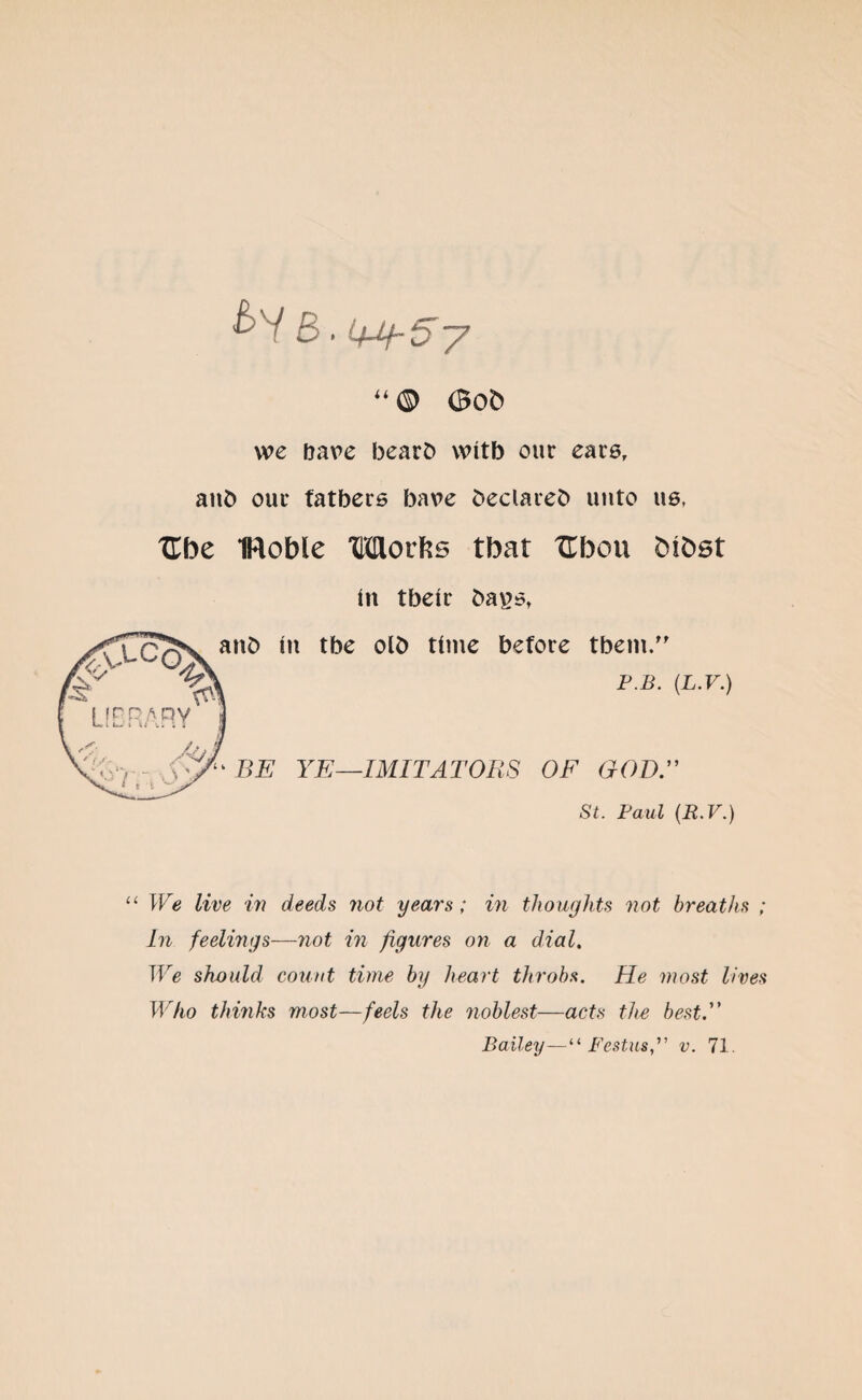 5. y “ Q 0ob we bare bearb witb our ears, aub our fathers bave beclareb unto us, TTfoe IRoble Morfts tbat Uhoxx fctfcst in tbeir ba*?st anb in tbe olb time before tbem.” P.B. (L.V.) BE YE—IMITATORS OF GOD.” St. Paul (R.V.) We live in deeds not years ; in thoughts not breaths ; In feelings—not in figures on a dial. We should count time by heart throbs. He most lives Who thinks most—feels the noblest—acts the best.” Bailey—“ Festus” v. 71.