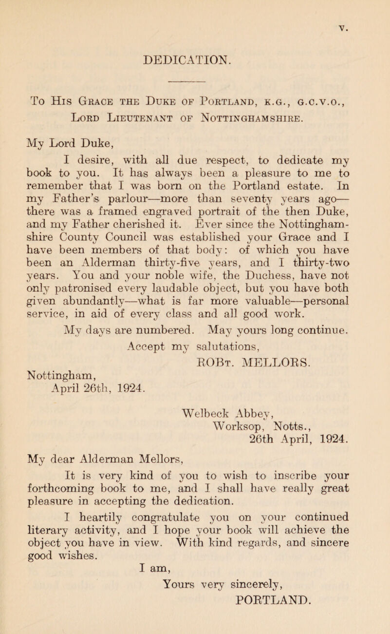 DEDICATION. To His Grace the Duke of Portland, k.g., g.c.v.o., Lord Lieutenant of Nottinghamshire. My Lord Duke, I desire, with all due respect, to dedicate my book to you. It has always been a pleasure to me to remember that I was bom on the Portland estate. In my Father’s parlour—more than seventy years ago— there was a framed engraved portrait of the then Duke, and my Father cherished it. Ever since the Nottingham¬ shire County Council was established your Grace and I have been members of that body: of which you have been an Alderman thirty-five years, and I thirty-two years. You and your noble wife, the Duchess, have not only patronised every laudable object, but you have both given abundantly—what is far more valuable—personal service, in aid of every class and all good work. My days are numbered. May yours long continue. Accept my salutations, ROBt. mellobs. Nottingham, April 26th, 1924. Welbeck Abbey, Worksop, Notts., 26th April, 1924. My dear Alderman Mellors, It is very kind of you to wish to inscribe your forthcoming book to me, and I shall have really great pleasure in accepting the dedication. I heartily congratulate you on vour continued literary activity, and I hope your book will achieve the object you have in view. With kind regards, and sincere good wishes. I am, Yours very sincerely, POETLAND.