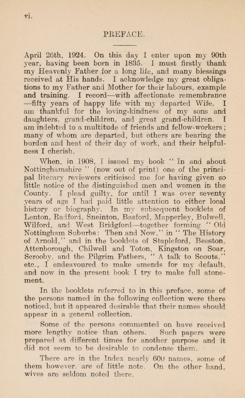 PREFACE. April 26th, 1924. On this day I enter upon my 90th year, having been born in 1835. I must firstly thank my Heavenly Father for a long life, and many blessings received at His hands. I acknowledge my great obliga¬ tions to my Father and Mother for their labours, example and training. I record—with affectionate remembrance —fifty years of happy life with my departed Wife. I am thankful for the loving-kindness of my sons and daughters, grand-children, and great grand-children. I am indebted to a multitude of friends and fellow-workers; many of whom are departed, but others are bearing the burden and heat of their day of work, and their helpful¬ ness I cherish. When, in 1908, I issued my book “ In and about Nottinghamshire ” (now out of print) one of the princi¬ pal literary reviewers criticised me for having given so little notice of the distinguished men and women in the County. I plead guilty, for until I was over seventy years of age I had paid little attention to either local history or biography. In my subsequent booklets of Lenton, Radford, Sneinton, Basford, Mapperley, Bulwell, Wilford, and West Bridgford—together forming “ Old Nottingham Suburbs: Then and Now,” in “ The History of Arnold,” and in the booklets of Stapleford, Beeiston, Attenborough, Chilwell and Toton, Kingston on Soar, Scrooby, and the Pilgrim Fathers, “ A talk to Scouts,” etc., I endeavoured to make amends for my default, and now in the present book I try to make full atone¬ ment. In the booklets referred to in this preface, some of the persons named in the following collection were there noticed, but it appeared desirable that their names should appear in a general collection. Some of the persons commented on have received more lengthy notice than others. Such papers were prepared at different times for another purpose and it did not seem to be desirable to condense them. There are in the Index nearly 60U names, some of them however, are of little note. On the other hand, wives are seldom noted there.