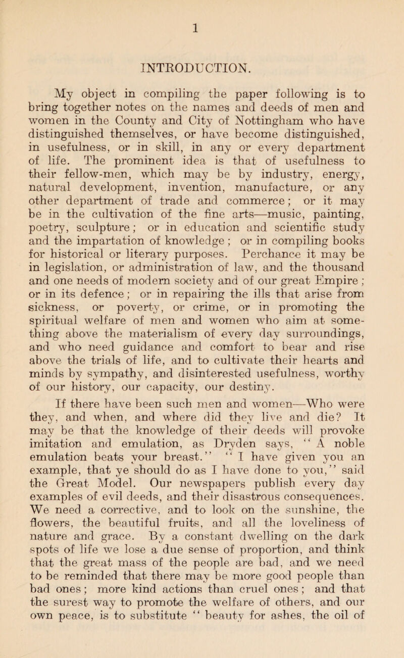 INTRODUCTION. My object in compiling the paper following is to bring together notes on the names and deeds of men and women in the County and City of Nottingham who have distinguished themselves, or have become distinguished, in usefulness, or in skill, in any or every department of life. The prominent idea is that of usefulness to their fellow-men, which may be by industry, energy, natural development, invention, manufacture, or any other department of trade and commerce; or it may be in the cultivation of the fine arts—music, painting, poetry, sculpture; or in education and scientific study and the impartation of knowledge; or in compiling books for historical or literary purposes. Perchance it may be in legislation, or administration of law, and the thousand and one needs of modem society and of our great Empire; or in its defence ; or in repairing the ills that arise from sickness, or poverty, or crime, or in promoting the spiritual welfare of men and women who aim at some¬ thing above the materialism of every day surroundings, and who need guidance and comfort to bear and rise above the trials of life, and to cultivate their hearts and minds by sympathy, and disinterested usefulness, worthy of our history, our capacity, our destiny. If there have been such men and women—Who were they, and when, and where did they live and die? It may be that the knowledge of their deeds will provoke imitation and emulation, as Dryden says, “ A noble emulation beats your breast/’ “ I have given you an example, that ye should do as I have done to you,” said the Great Model. Our newspapers publish every day examples of evil deeds, and their disastrous consequences. We need a corrective, and to look on the sunshine, the flowers, the beautiful fruits, and all the loveliness of nature and grace. By a constant dwelling on the dark spots of life we lose a due sense of proportion, and think that the great mass of the people are bad, and we need to be reminded that there may be more good people than bad ones; more kind actions than cruel ones; and that the surest way to promote the welfare of others, and our own peace, is to substitute “ beauty for ashes, the oil of