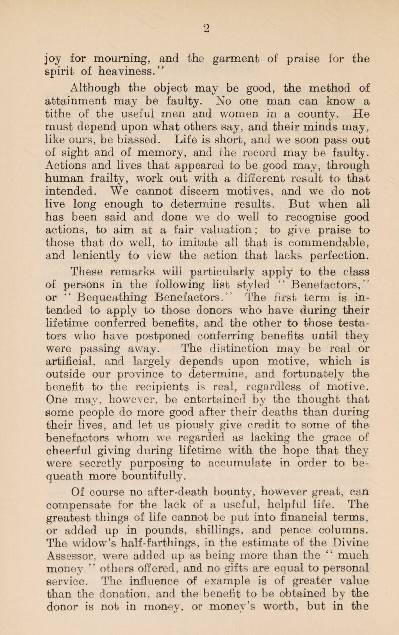joy for mourning, and the garment of praise for the spirit of heaviness. Although the object may be good, the method of attainment may be faulty. No one man can know a tithe of the useful men and women in a countv. He must depend upon what others isay, and their minds may, like ours, be biassed. Life is short, and we soon pass out of sight and of memory, and the record may be faulty. Actions and lives that appeared to be good may, through human frailty, work out with a different result to' that intended. We cannot discern motives, and we do not live long enough to determine results. But when all has been said and done we do well to recognise good actions, to aim at a fair valuation; to give praise to those that do well, to imitate all that is commendable, and leniently to view the action that lacks perfection. These remarks will particularly apply to the class of persons in the following list styled “ Benefactors,  or “ Bequeathing Benefactors. The first term is in¬ tended to apply to those donors who have during their lifetime conferred benefits, and the other to those testa¬ tors who have postponed conferring benefits until they were passing away. The distinction may be real or artificial, and largely depends upon motive, which is outside our province to determine, and fortunately the benefit to the recipients is real, regardless of motive. One may, however, be entertained by the thought that some people do more good after their deaths than during their lives, and let us piously give credit to some of the benefactors whom we regarded as lacking the grace of cheerful giving during lifetime with the hope that they were secretly purposing to accumulate in order to be¬ queath more bountifully. Of course no after-death bounty, however great, can compensate for the lack of a useful, helpful life. The greatest things of life cannot be put into financial terms, or added up in pounds, shillings, and pence columns. The widow’s half-farthings, in the estimate of the Divine Assessor, were added up as being more than the “ much money ’’ others offered, and no gifts are equal to personal service. The influence of example is of greater value than the donation, and the benefit to be obtained by the donor is not in money, or money’s worth, but in the