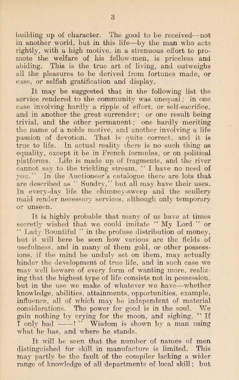 building up of character. The good to be received—not in another world, but in this life—bv the man who acts rightly, with a high motive, in a strenuous effort to pro¬ mote the welfare of his fellow-men, is priceless and abiding. This is the true art of living, and outweighs all the pleasures to be derived from fortunes made, or ease, or selfish gratification and display. It may be suggested that in the following list the service rendered to the community was unequal; in one case involving hardly a ripple of effort, or self-(sacrifice, and in another the great surrender; or one result being trivial, and the other permanent; one hardly meriting the name of a noble motive, and another involving a life passion of devotion. That is quite correct, and it is true to life. In actual reality there is no such thing as equality, except it be in French formulas, or on political platforms. Life is made up of fragments, and the river cannot say to the trickling stream. “ I have no need of you.” In the Auctioneer’s catalogue there are lots that are described as “ Sundrv,” but all may have their uses. In every-day life the chimney-sweep and the scullery maid render necessary services, although only temporary' or unseen. It is highly probable that many of us have at times secretly wished that we could imitate “ My Lord ” or “ Lady Bountiful ” in the profuse distribution of money, but it will here be seen how various are the fields of usefulness, and in many of them gold, or other possess¬ ions, if the mind be unduly set on them, may actually hinder the development of true life, and in such case we may well beware of every form of wanting more, realiz¬ ing that the highest type of life consists not in possession, but in the use we make of whatever we have—whether knowledge, abilities, attainments, opportunities, example, influence, all of which may be independent of material considerations. The power for good is in the soul. We gain nothing by crying for the moon, and sighing, “ If I only had -! ” Wisdom is shown by a man using what he has, and where he stands. It will be seen that the number of names of men distinguished for skill in manufacture is limited. This may partly be the fault of the compiler lacking a wider range of knowledge of all departments of local skill; but