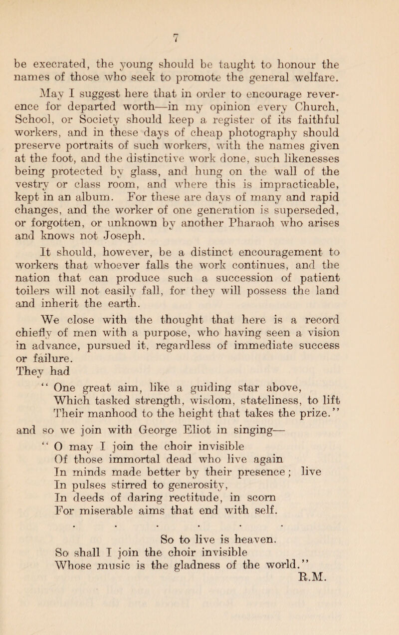 { be execrated, the young should be taught to honour the names of those who .seek to promote the general welfare. May I suggest here that in order to encourage rever¬ ence for departed worth—in my opinion every Church, School, or Society should keep a register of its faithful workers, and in these days of cheap photography should preserve portraits of such workers, with the names given at the foot, and the distinctive work done, such likenesses being protected by glass, and hung on the wall of the vestry or class room, and where this is impracticable, kept in an album. For these are days of many and rapid changes, and the worker of one generation is superseded, or forgotten, or unknown by another Pharaoh who arises and knows not Joseph. It should, however, be a distinct encouragement to workers that whoever falls the work continues, and the nation that can produce such a succession of patient toilers will not easily fall, for they will possess the land and inherit the earth. We close with the thought that here is a record chiefly of men with a purpose, who having seen a vision in advance, pursued it, regardless of immediate success or failure. They had “ One great aim, like a guiding star above, Which tasked strength, wisdom, stateliness, to lift Their manhood to the height that takes the prize.” and so we join with George Eliot in singing— “ O may I join the choir invisible Of those immortal dead who live again In minds made better by their presence; live In pulses stirred to generosity, In deeds of daring rectitude, in scorn For miserable aims that end with self. • ••••• So to live is heaven. So shall I join the choir invisible Whose music is the gladness of the world.” B.M.