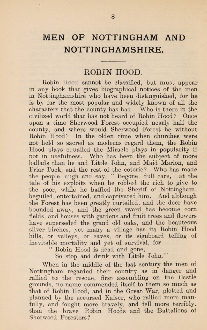 MEN OF NOTTINGHAM AND NOTTINGHAMSHIRE. ROBIN HOOD. Robin Hood cannot be classified, but must appear in any book that gives biographical notices of the men in Nottinghamshire who have been distinguished, for he is by far the most popular and widely known of all the characters that the county has had. Who is there in the civilized world that has not heard of Robin Hood ? Once upon a time Sherwood Forest occupied nearly half the county, and where would Sherwood Forest be without Robin Hood? In the olden time when churches were not held so sacred as moderns regard them, the Robin Hood plays equalled the Miracle plays in popularity if not in usefulness. Who has been the subject of more ballads than he and Little John, and Maid Marion, and Friar Tuck, and the rest of the coterie? Who- has made the people laugh and say, “ Begone, dull care,'’ at the tale of his exploits when he robbed the rich to give to the poor, while he baffled the Sheriff of Nottingham, beguiled, entertained, and captivated him. And although the Forest has been greatly curtailed, and the deer have bounded away, and the green sward has become com fields, and houses with gardens and fruit trees and flowers have superseded the grand old oaks, and the beauteous silver birches, yet many a village has its Robin Hood hills, or valleys, or caves, or itis signboard telling of inevitable mortality and yet of survival, for Robin Hood is dead and gone, So stop and drink with Little John.” When in the middle of the last century the men of Nottingham regarded their country as in danger and rallied to the rescue, first assembling on the Castle grounds, no name commended itself to them so much as that of Robin Hood, and in the Great War, plotted and planned by the accursed Kaiiser, who rallied more man¬ fully, and fought more bravely, and fell more terribly, than the brave Robin Hoods and the Battalions of Sherwood Foresters?