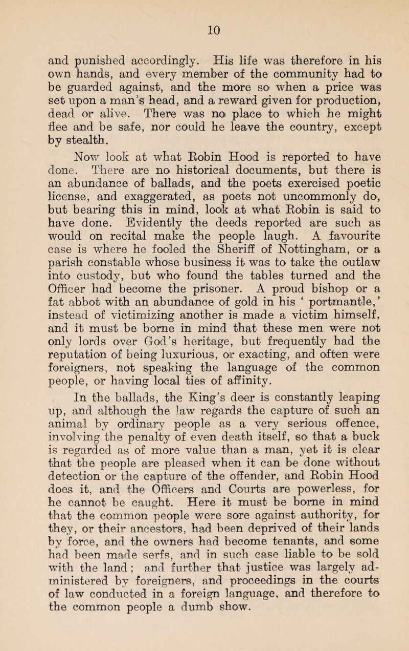 and punished accordingly. His life was therefore in his own hands, and every member of the community had to be guarded against, and the more so when a price was set upon a man’s head, and a reward given for production, dead or alive. There was no place to which he might flee and be safe, nor could he leave the country, except by stealth. Now look at what Bobin Hood is reported to have done. There are no historical documents, but there is an abundance of ballads, and the poets exercised poetic license, and exaggerated, as poets not uncommonly do, but bearing this in mind, look at what Bobin is said to have done. Evidently the deeds reported are such as would on recital make the people laugh. A favourite case is where he fooled the Sheriff of Nottingham, or a parish constable whose business it was to take the outlaw into custody, but who found the tables turned and the Officer had become the prisoner. A proud bishop or a fat abbot with an abundance of gold in his ‘ portmantle, ’ instead of victimizing another is made a victim himself, and it must be borne in mind that these men were not only lords over God’s heritage, but frequently had the reputation of being luxurious, or exacting, and often were foreigners, not speaking the language of the common people, or having local ties of affinity. In the ballads, the King’s deer is constantly leaping up, and although the law regards the capture of such an animal by ordinary people as a very serious offence, involving the penalty of even death itself, so that a buck is regarded as of more value than a man, yet it is clear that the people are pleased when it can be done without detection or the capture of the offender, and Bobin Hood does it, and the Officers and Courts are powerless, for he cannot be caught. Here it must be borne in mind that the common people were sore against authority, for they, or their ancestors, had been deprived of their lands by force, and the owners had become tenants, and some had been made serfs, and in such case liable to be sold with the land; and further that justice was largely ad¬ ministered by foreigners, and proceedings in the courts of law conducted in a foreign language, and therefore to the common people a dumb show.