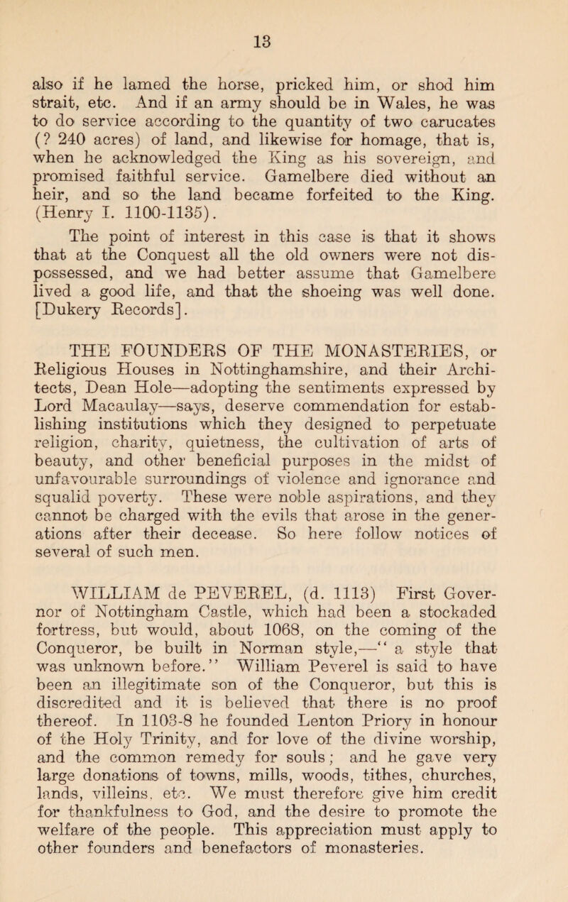 also if he lamed the horse, pricked him, or shod him strait, etc. And if an army should be in Wales, he was to do service according to the quantity of two carucates (? 240 acres) of land, and likewise for homage, that is, when he acknowledged the King as his sovereign, and promised faithful service. Gamelbere died without an heir, and so the land became forfeited to the King. (Henry I. 1100-1135). The point of interest in this case is that it shows that at the Conquest all the old owners were not dis¬ possessed, and we had better assume that Gamelbere lived a good life, and that the shoeing was well done. [Dukery Records]. THE FOUNDERS OF THE MONASTERIES, or Religious Houses in Nottinghamshire, and their Archi¬ tects, Dean Hole—adopting the sentiments expressed by Lord Macaulay—says, deserve commendation for estab¬ lishing institutions which they designed to perpetuate religion, charity, quietness, the cultivation of arts of beauty, and other beneficial purposes in the midst of unfavourable surroundings of violence and ignorance and squalid poverty. These were noble aspirations, and they cannot be charged with the evils that arose in the gener¬ ations after their decease. So here follow notices of several of such men. WILLIAM de PEVEREL, (d. 1113) First Gover¬ nor of Nottingham Castle, which had been a stockaded fortress, but would, about 1068, on the coming of the Conqueror, be built in Norman style,—“ a style that was unknown before.” William Peverel is said to have been an illegitimate son of the Conqueror, but this is discredited and it is believed that there is no proof thereof. In 1103-8 he founded Lenton Priory in honour of the Holy Trinity, and for love of the divine worship, and the common remedy for souls; and he gave very large donations of towns, mills, woods, tithes, churches, lands, villeins, etc. We must therefore give him credit for thankfulness to God, and the desire to promote the welfare of the people. This appreciation must apply to other founders and benefactors of monasteries.