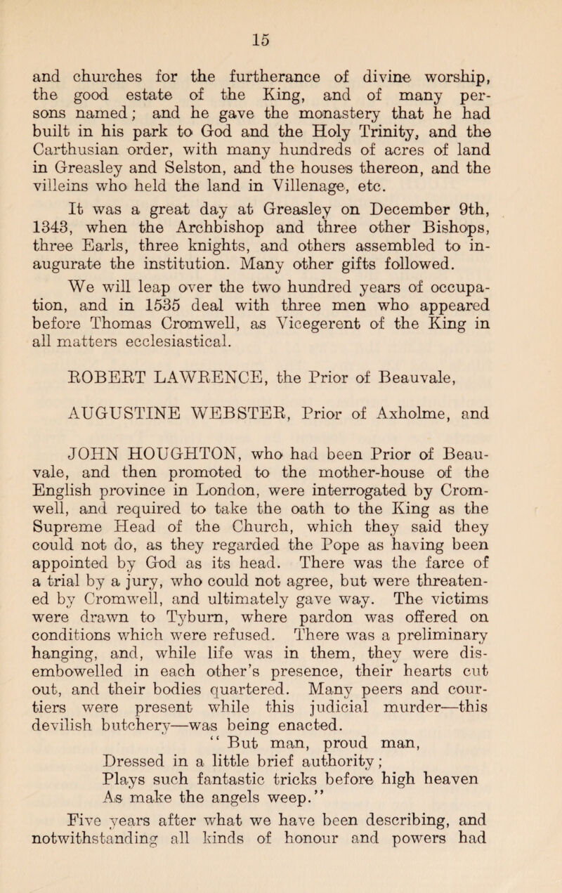 and churches for the furtherance of divine worship, the good estate of the King, and of many per¬ sons named; and he gave the monastery that he had built in his park to God and the Holy Trinity, and the Carthusian order, with many hundreds of acres of land in Greasley and Selston, and the houses thereon, and the villeins who held the land in Villenage, etc. It was a great day at Greasley on December 9th, 1343, when the Archbishop and three other Bishops, three Earls, three knights, and others assembled to in¬ augurate the institution. Many other gifts followed. We will leap over the two hundred years of occupa¬ tion, and in 1535 deal with three men who appeared before Thomas Cromwell, as Vicegerent of the King in all matters ecclesiastical. KOBEBT LAWBENCE, the Prior of Beauvale, AUGUSTINE WEBSTEB, Prior of Axholme, and JOHN HOUGHTON, who had been Prior of Beau- vale, and then promoted to the mother-house of the English province in London, were interrogated by Crom¬ well, and required to take the oath to the King as the Supreme Head of the Church, which they said they could noit do, as they regarded the Pope as having been appointed by God as its head. There was the farce of a trial by a jury, who could not agree, but were threaten¬ ed by Cromwell, and ultimately gave way. The victims were drawn to Tyburn, where pardon was offered on conditions which were refused. There was a preliminary hanging, and, while life was in them, they were dis¬ embowelled in each other’s presence, their hearts cut out, and their bodies quartered. Many peers and cour¬ tiers were present while this judicial murder—this devilish butchery—was being enacted. “ But man, proud man, Dressed in a little brief authority ; Plays such fantastic tricks before high heaven As make the angels weep.” Five years after what we have been describing, and notwithstanding all kinds of honour and powers had