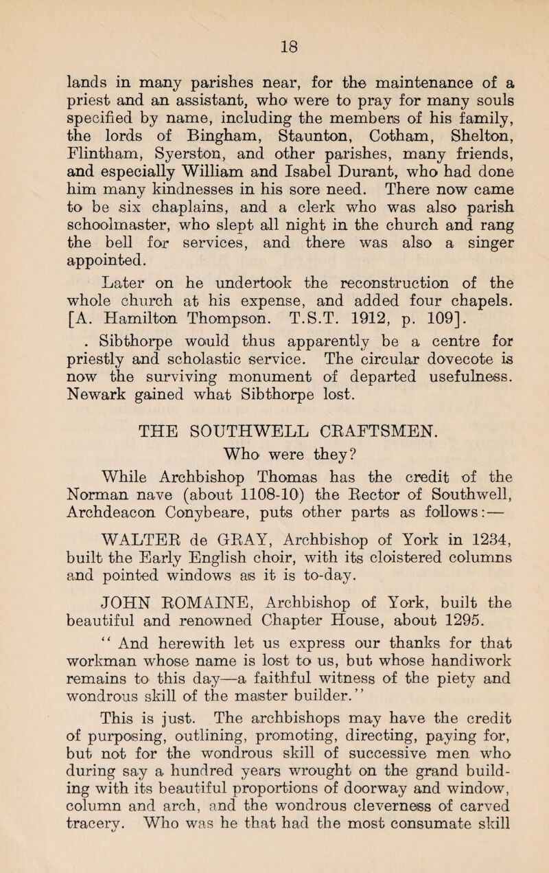 lands in many parishes near, for the maintenance of a priest and an assistant, who were to pray for many souls specified by name, including the members of his family, the lords of Bingham, Staunton, Cotham, Shelton, Flintham, Syerston, and other parishes, many friends, and especially William and Isabel Durant, who had done him many kindnesses in his sore need. There now came to be six chaplains, and a clerk who was also parish schoolmaster, who slept all night in the church and rang the bell for services, and there was also a singer appointed. Later on he undertook the reconstruction of the whole church at his expense, and added four chapels. [A. Hamilton Thompson. T.S.T. 1912, p. 109]. . Sibthorpe would thus apparently be a centre for priestly and scholastic service. The circular dovecote is now the surviving monument of departed usefulness. Newark gained what Sibthorpe lost. THE SOUTHWELL CRAFTSMEN. Who were they? While Archbishop Thomas has the credit of the Norman nave (about 1108-10) the Lector of Southwell, Archdeacon Conybeare, puts other parts as follows: — WALTER de GRAY, Archbishop of York in 1284, built the Early English choir, with its cloistered columns and pointed windows as it is to-day. JOHN ROMAINE, Archbishop of York, built the beautiful and renowned Chapter House, about 1295. “ And herewith let us express our thanks for that workman whose name is lost to us, but whose handiwork remains to this day—a faithful witness of the piety and wondrous skill of the master builder. This is just. The archbishops may have the credit of purposing, outlining, promoting, directing, paying for, but not for the wondrous skill of successive men who during say a hundred years wrought on the grand build¬ ing with its beautiful proportions of doorway and window, column and arch, and the wondrous cleverness of carved tracery. Who was he that had the most consumate skill