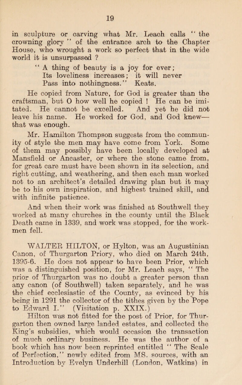 in sculpture or carving what Mr. Leach calls “ the crowning glory ” of the entrance arch to the Chapter House, who wrought a work so perfect that in the wide world it is unsurpassed ? “ A thing of beauty is a joy for ever; Its loveliness increase©; it will never Pass into nothingness.” Keats. He copied from Nature, for God is greater than the craftsman, but 0 how well he copied ! He can be imi¬ tated. He cannot be excelled. And yet he did not leave his name. He worked for God, and God knew— that was enough. Mr. Hamilton Thompson suggests from the commun¬ ity of style the men may have come from York. Some of them may possibly have been locally developed at Mansfield or Ancaster, or where the st-one came from, for great care must have been shown in its selection, and right cutting, and weathering, and then each man worked not to an architect’s detailed drawing plan but it may be to his own inspiration, and highest trained skill, and with infinite patience. And when their work was finished at Southwell they worked at many churches in the county until the Black Heath came in 1339, and work was stopped, for the work¬ men fell. WALTER HILTON, or Hylton, was an Augustinian Canon, of Thurgarton Priory, who died on March 24th, 1395-6. He does not appear to have been Prior, which was a distinguished position, for Mr. Leach says, “ The prior of Thurgarton was no doubt a greater person than any canon (of Southwell) taken separately, and he was the chief ecclesiastic of the County, as evinced by his being in 1291 the collector of the tithes given by the Pope to Edward I.” (Visitation p. XXIX.) Hilton was not fitted for the post of Prior, for Thur¬ garton then owned large landed estates, and collected the King’s subsidies, which would occasion the transaction of much ordinary business. He was the author of a book which has now been reprinted entitled “ The Scale of Perfection,” newly edited from MS. sources, with an Introduction by Evelyn Underhill (London, Watkins) in