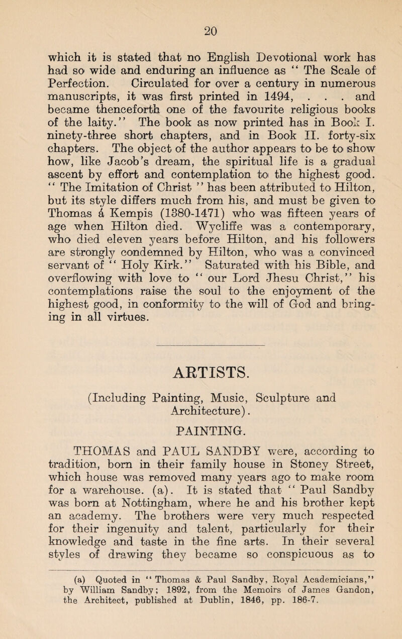 which it is stated that no English Devotional work has had so wide and enduring an influence as “ The Scale of Perfection. Circulated for over a century in numerous manuscripts, it was first printed in 1494, . . . and became thenceforth one of the favourite religious books of the laity.” The book as now printed has in Book I. ninety-three short chapters, and in Book II. forty-six chapters. The object of the author appears to be to show how, like Jacob’s dream, the spiritual life is a gradual ascent by effort and contemplation to the highest good. ” The Imitation of Christ ” has been attributed to Hilton, but its style differs much from his, and must be given to Thomas k Kempis (1380-1471) who was fifteen years of age when Hilton died. Wycliffe was a contemporary, who died eleven years before Hilton, and his followers are strongly condemned by Hilton, who was a convinced servant of “ ITolv Kirk.” Saturated with his Bible, and overflowing with love to ” our Lord Jhesu Christ,” his contemplations raise the soul to the enjoyment of the highest good, in conformity to the will of God and bring¬ ing in all virtues. ARTISTS. (Including Painting, Music, Sculpture and Architecture). PAINTING. THOMAS and PAUL SANDBY were, according to tradition, bora in their family house in Stoney Street, which house was removed many years ago to make room for a warehouse, (a). It is stated that- “ Paul Sandby was bora at Nottingham, where he and his brother kept an academy. The brothers were very much respected for their ingenuity and talent, particularly for their knowledge and taste in the fine arts. In their several styles of drawing they became so conspicuous as to (a) Quoted in “ Thomas & Paul Sandby, Royal Academicians,” by William Sandby; 1892, from the Memoirs of James Gandon, the Architect, published at Dublin, 1846, pp. 186-7.
