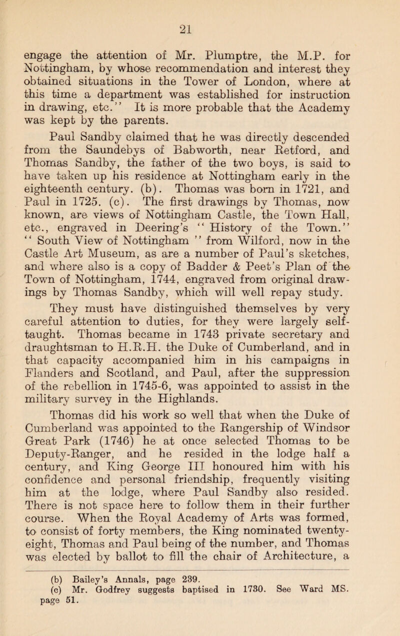 engage the attention of Mr. Plumptre, the M.P. for Nottingham, by whose recommendation and interest they obtained situations in the Tower of London, where at this time a department was established for instruction in drawing, etc.” It is more probable that the Academy was kept by the parents. Paul Sandby claimed that he was directly descended from the Saundebys of Bab worth, near Betford, and Thomas Sandby, the father of the two boys, is said to have taken up his residence at Nottingham early in the eighteenth century, (b). Thomas was bom in 1721, and Paul in 1725. (c). The first drawings by Thomas, now known, are views of Nottingham Castle, the Town Hall, etc., engraved in Peering’s “ History of the Town.” South View of Nottingham ” from Wilford, now in the Castle Art Museum, as are a number of Paul’s sketches, and where also is a copy of Badder & Peet’s Plan of the Town of Nottingham, 1744, engraved from original draw¬ ings by Thomas Sandby, which will well repay study. They must have distinguished themselves by very careful attention to duties, for they were largely self- taught. Thomas became in 1743 private secretary and draughtsman to H.B.H. the Duke of Cumberland, and in that capacity accompanied him in his campaigns in Flanders and Scotland, and Paul, after the suppression of the rebellion in 1745-6, was appointed to assist in the military survey in the Highlands. Thomas did his work so well that when the Duke of Cumberland was appointed to the Bangership of Windsor Great Park (1746) he at once selected Thomas to be Deputy-Banger, and he resided in the lodge half a century, and King George III honoured him with his confidence and personal friendship, frequently visiting him at the lodge, where Paul Sandby also resided. There is not space here to follow them in their further course. When the Boyal Academy of Arts was formed, to consist of forty members, the King nominated twenty- eight, Thomas and Paul being of the number, and Thomas was elected by ballot to fill the chair of Architecture, a (b) Bailey’s Annals, page 239. (c) Mr. Godfrey suggests baptised in 1730. See Ward MS. page 51.