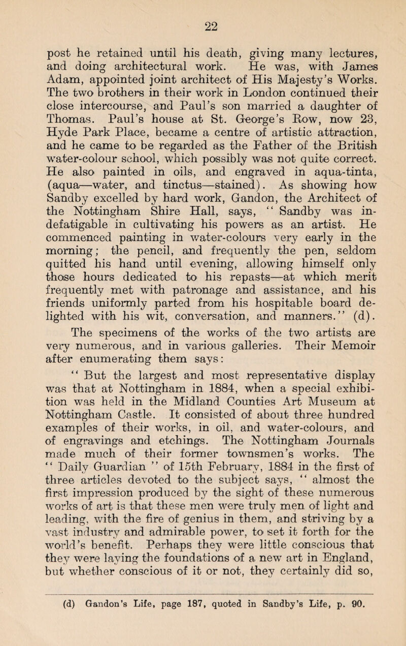 post he retained until his death, giving many lectures, and doing architectural work. He was, with James Adam, appointed joint architect of His Majesty’s Works. The two brothers in their work in London continued their close intercourse, and Paul’s son married a daughter of Thomas. Paul’s house at St. George’s Bow, now 23, Hyde Park Place, became a centre of artistic attraction, and he came to be regarded as the Father of the British water-colour school, which possibly was not quite correct. He also painted in oils, and engraved in aqua-tinta, (aqua—water, and tinctus—stained). As showing how Sandby excelled by hard work, Gandon, the Architect of the Nottingham Shire Hall, says, “ Sandby was in¬ defatigable in cultivating his powers as an artist. He commenced painting in water-colours very early in the morning; the pencil, and frequently the pen, seldom quitted his hand until evening, allowing himself only those hours dedicated to his repasts—at which merit frequently met with patronage and assistance, and his friends uniformly parted from his hospitable board de¬ lighted with his wit, conversation, and manners.” (d). The specimens of the works of the two artists are very numerous, and in various galleries. Their Memoir after enumerating them says: “ But the largest and most representative display was that at Nottingham in 1884, when a special exhibi¬ tion was held in the Midland Counties Art Museum at Nottingham Castle. It consisted of about three hundred examples of their works, in oil, and water-colours, and of engravings and etchings. The Nottingham Journals made much of their former townsmen’s works. The “ Daily Guardian ” of 15th February, 1884 in the first of three articles devoted to the subject says, “ almost the first impression produced by the sight of these numerous works of art is that these men were truly men of light and leading, with the fire of genius in them, and striving by a vast industry and admirable power, to set it forth for the world’s benefit. Perhaps they were little conscious that they were laying the foundations of a new art in England, but whether conscious of it or not, they certainly did so, (d) Gandon’s Life, page 187, quoted in Sandby’s Life, p. 90.