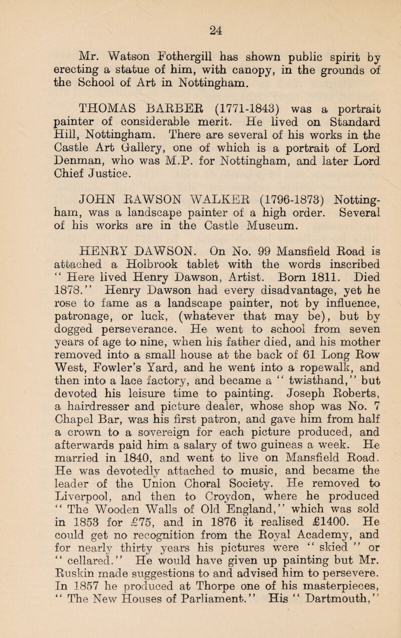 Mr. Watson Fothergill has shown public spirit by erecting a statue of him, with canopy, in the grounds of the School of Art in Nottingham. THOMAS BARBER (1771-1843) was a portrait painter of considerable merit. He lived on Standard Hill, Nottingham. There are several of his works in the Castle Art Gallery, one of which is a portrait of Lord Denman, who was M.P. for Nottingham, and later Lord Chief Justice. JOHN BAWSON WALKER (1796-1873) Notting¬ ham, was a landscape painter of a high order. Several of his works are in the Castle Museum. HENRY DAWSON. On No. 99 Mansfield Road is attached a Holbrook tablet with the words inscribed “ Here lived Henry Dawson, Artist. Born 1811. Died 1878.” Henry Dawson had every disadvantage, yet he rose to fame as a landscape painter, not by influence, patronage, or luck, (whatever that may be), but by dogged perseverance. He went to school from seven years of age to nine, when his father died, and his mother removed into a small house at the back of 61 Long Row West, Eowler’s Yard, and he went into a ropewalk, and then into a lace factory, and became a “ twisthand,” but devoted his leisure time to painting. Joseph Roberts, a hairdresser and picture dealer, whose shop was No. 7 Chapel Bar, was his first patron, and gave him from half a crown to a sovereign for each picture produced, and afterwards paid him a salary of two guineas a week. He married in 1840, and went to live on Mansfield Road. He was devotedly attached to music, and became the leader of the Union Choral Society. He removed to Liverpool, and then to Croydon, where he produced “ The Wooden Walls of Old England,” which was sold in 1853 for £75, and in 1876 it realised £1400. He could get no recognition from the Royal Academy, and for nearly thirty years his pictures were “ skied ” or “ cellared.” He would have given up painting but Mr. Ruskin made suggestions to and advised him to persevere. In 1857 he produced at Thorpe one of his masterpieces, “ The New Houses of Parliament.” His “ Dartmouth,”