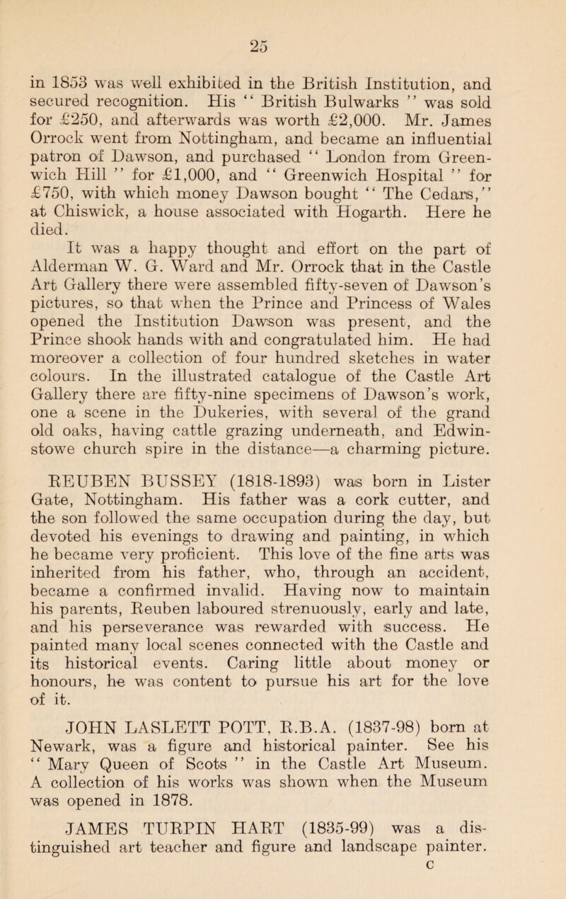 in 1853 was well exhibited in the British Institution, and secured recognition. His “ British Bulwarks ” was sold lor £250, and afterwards was worth £2,000. Mr. James Orrock went from Nottingham, and became an influential patron of Dawson, and purchased “ London from Green¬ wich Hill ” for £1,000, and “ Greenwich Hospital ” for £750, with which money Dawson bought “ The Cedans,” at Chiswick, a house associated with Hogarth. Here he died. It was a happy thought and effort on the part of Alderman W. G. Ward and Mr. Orrock that in the Castle Art Gallery there were assembled fifty-seven of Dawson’s pictures, so that when the Prince and Princess of Wales opened the Institution Dawson was present, and the Prince shook hands with and congratulated him. He had moreover a collection of four hundred sketches in water colours. In the illustrated catalogue of the Castle Art Gallery there are fifty-nine specimens of Dawson’s work, one a scene in the Dukeries, with several of the grand old oaks, having cattle grazing underneath, and Edwin- stowe church spire in the distance—a charming picture. REUBEN BUSSEY (1818-1893) wais born in Lister Gate, Nottingham. His father was a cork cutter, and the son followed the same occupation during the day, but devoted his evenings to drawing and painting, in which he became very proficient. This love of the fine arts was inherited from his father, who, through an accident, became a confirmed invalid. Having now to maintain his parents, Reuben laboured strenuously, early and late, and his perseverance was rewarded with success. He painted many local scenes connected with the Castle and its historical events. Caring little about money or honours, he was content to pursue his art for the love of it. JOHN LASLETT POTT, R.B.A. (1837-98) bom at Newark, was a figure and historical painter. See his “ Mary Queen of Scots ” in the Castle Art Museum. A collection of his works was shown when the Museum was opened in 1878. JAMES TURPIN HART (1835-99) was a dis¬ tinguished art teacher and figure and landscape painter. c