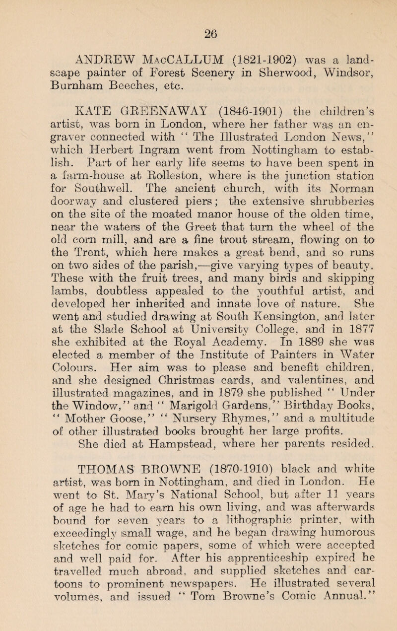 ANDREW MacCALLUM (1821-1902) was a land¬ scape painter of Forest Scenery in Sherwood, Windsor, Burnham Beeches, etc. KATE GREENAWAY (1846-1901) the children’s artist, was born in London, where her father was an en¬ graver connected with “ The Illustrated London News,” which Herbert Ingram went from Nottingham to estab¬ lish. Part of her early life seems to have been spent in a farm-house at Rolleston, where is the junction station for Southwell. The ancient church, with its Norman doorway and clustered piers; the extensive shrubberies on the site of the moated manor house of the olden time, near the waters of the Greet that turn the wheel of the old corn mill, and are a fine trout stream, flowing on to the Trent, which here makes a great bend, and so runs on two sides of the parish,—give varying types of beauty. These with the fruit trees, and many birds and skipping lambs, doubtless appealed to the youthful artist, and developed her inherited and innate love of nature. She went and studied drawing at South Kensington, and later at the Slade School at University College, and in 1877 she exhibited at the Royal Academy. In 1889 she was elected a member of the Institute of Painters in Water Colours. Her aim was to please and benefit children, and she designed Christmas cards, and valentines, and illustrated magazines, and in 1879 she published “ Under the Window,” and “ Marigold Gardens,” Birthday Books, “ Mother Goose,” “ Nursery Rhymes,” and a multitude of other illustrated books brought her large profits. She died at Hampstead, where her parents resided. THOMAS BROWNE (1870-1910) black and white artist, was born in Nottingham, and died in London. He went to St. Mary’s National School, but after 11 years of age he had to earn his own living, and was afterwards bound for seven years to a lithographic printer, with exceedingly ismall wage, and he began drawing humorous sketches for comic papers, some of which were accepted and well paid for. After his apprenticeship expired he travelled much abroad, and supplied sketches and car¬ toons to prominent newspapers. He illustrated several volumes, and issued “ Tom Browne’s Comic Annual.”