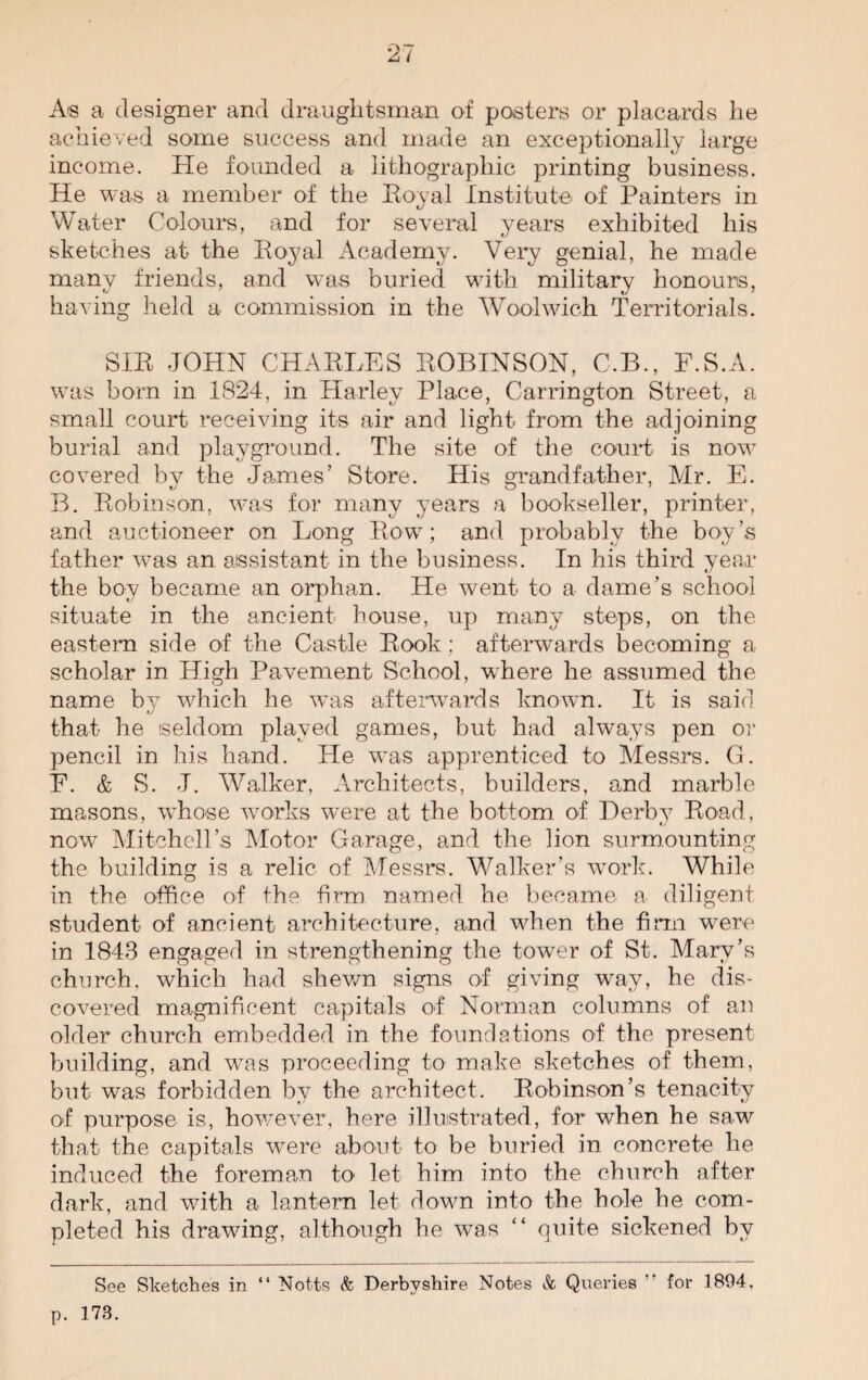 0*7 A I A® a designer and draughtsman of posters or placards he achieved some success and made an exceptionally large income. He founded a lithographic printing business. He was a member of the Royal Institute of Painters in Water Colours, and for several years exhibited his sketches at the Royal Academy. Very genial, he made many friends, and was buried with military honours, having held a commission in the Woolwich Territorials. SIR JOHN CHARLES ROBINSON, C.B., F.S.A. was born in 1824, in Harley Place, Carrington Street, a small court receiving its air and light from the adjoining burial and playground. The site of the court is now covered by the James’ Store. His grandfather, Mr. E. B. Robinson, was for many years a bookseller, printer, and auctioneer on Long Row; and probably the boy’s father was an assistant in the business. In his third year the boy became an orphan. He went to a dame’s school situate in the ancient house, up many steps, on the eastern side of the Castle Rook : afterwards becoming a scholar in High Pavement School, where he assumed the name by which he was afterwards known. It is said that- he seldom played games, but had always pen or pencil in his hand. He was apprenticed to Messrs. G. E. & S. J. Walker, Architects, builders, and marble masons, whose works were at the bottom of Derby Road, now Mitchell’s Motor Garage, and the lion surmounting the building is a relic of Messrs. Walker’s work. While in the office of the firm named he became a diligent student of ancient architecture, and when the firm were in 1843 engaged in strengthening the tower of St. Mary’s church, which had shewn signs of giving way, he dis¬ covered magnificent capitals of Norman columns of an older church embedded in the foundations of the present building, and was proceeding to make sketches of them, but was forbidden by the architect. Robinson’s tenacity of purpose is, however, here illustrated, for when he saw that the capitals were about to be buried in concrete he induced the foreman to let him into the church after dark, and with a lantern let down into the hole he com¬ pleted his drawing, although he was “ quite sickened by See Sketches in “ Notts & Derbyshire Notes & Queries ,f for 1804, p. 173.