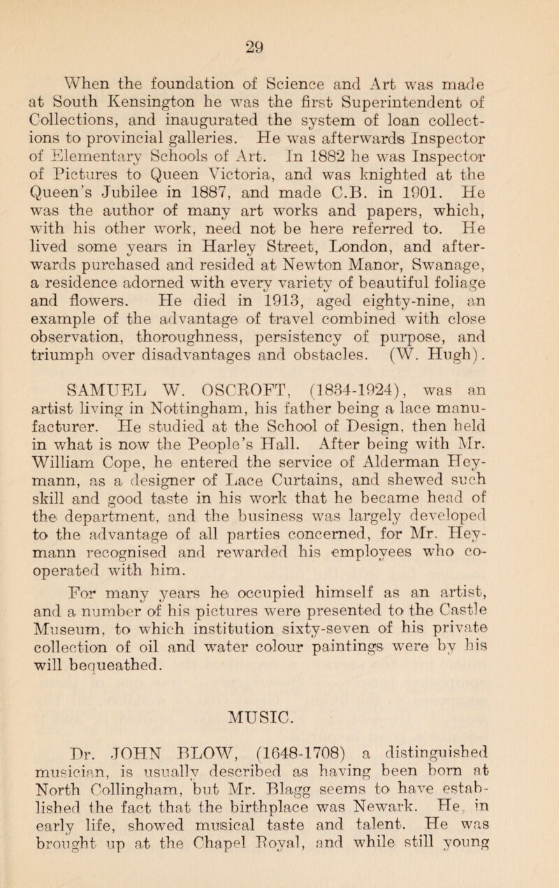 When the foundation of Science and Art was made at South Kensington he was the first Superintendent of Collections, and inaugurated the system of loan collect¬ ions to provincial galleries. He wTas afterwards Inspector of Elementary Schools of Art. In 1882 he was Inspector of Pictures to Queen Victoria, and wTas knighted at the Queen's Jubilee in 1887, and made C.B. in 1901. He was the author of many art works and papers, which, with his other work, need not be here referred to. He lived some years in Harley Street, London, and after¬ wards purchased and resided at Newton Manor, Swanage, a residence adorned with everv varietv of beautiful foliage and flowers. He died in 1913, aged eighty-nine, an example of the advantage of travel combined with close observation, thoroughness, persistency of purpose, and triumph over disadvantages and obstacles. (W. Hugh). SAMUEL W. OSCROFT, (1834-1924), was an artist living in Nottingham, his father being a lace manu¬ facturer. He studied at the School of Design, then held in what is now the People’s Hall. After being with Mr. William Cope, he entered the service of Alderman Hey- mann, as a designer of Lace Curtains, and shewed such skill and good taste in his work that he became head of the department, and the business was largely developed to the advantage of all parties concerned, for Mr. Hey- mann recognised and rewarded his employees who co¬ operated with him. For many years he occupied himself as an artist, and a number of his pictures were presented to the Castle Museum, to which institution sixty-seven of his private collection of oil and water colour paintings were by his will bequeathed. MUSIC. Dr. JOHN BLOW, (1648-1708) a distinguished musician, is usually described as having been born at North Oollingham, but Mr. Blagg seems to have estab¬ lished the fact that the birthplace was Newark. He, in early life, showed musical taste and talent. He was brought up at the Chapel Royal, and while still young