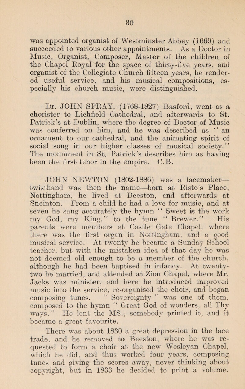 was appointed organist of Westminster Abbey (1669) and succeeded to various other appointments. As a Doctor in Music, Organist, Composer, Master of the children of the Chapel Royal for the space of thirty-five years, and organist of the Collegiate Church fifteen years, he render¬ ed useful service, and his musical compositions, es¬ pecially his church music, were distinguished. Dr. JOHN SPRAY, (1768-1827) Basford, went as a chorister to Lichfield Cathedral, and afterwards to St. Patrick’s at Dublin, where the degree of Doctor .of Music was conferred on him, and he was described as “ an ornament to our cathedral, and the animating spirit of social song in our higher classes of musical society.” The monument in St. Patrick’s describes him as having been the first tenor in the empire. C.B. JOHN NEWTON (1802-1886) was a lacemaker— twisthand was then the name—bom at Riste’s Place, Nottingham, he lived at Beeston, and afterwards at Sneinton. From a child he had a love for music, and at seven he sang accurately the hymn “ Sweet is the work my God, my King,” to the tune “ Brewnr. ” Plis parents were members at Castle Gate Chapel, where there was the first organ in Nottingham, and a good musical service. At twenty he became a Sunday School teacher, but with the mistaken idea of that day he was not deemed old enough to be a member of the church, although he had been baptised in infancy. At twenty- two he married, and attended at Zion Chapel, where Mr. Jacks was minister, and here he introduced improved music into the service, re-organiised the choir, and began composing tunes. “ Sovereignty ” was one of them, composed to the hymn “ Great God of wonders, all Thy ways.” He lent the MS., somebody printed it, and it became a great favourite. There was about 1830 a great depression in the lace trade, and he removed to Beeston, where he was re¬ quested to form a choir at the new Wesleyan Chapel, which he did, and thus worked four years, composing tunes and giving the scores away, never thinking about copyright, but in 1833 he decided to print a volume.