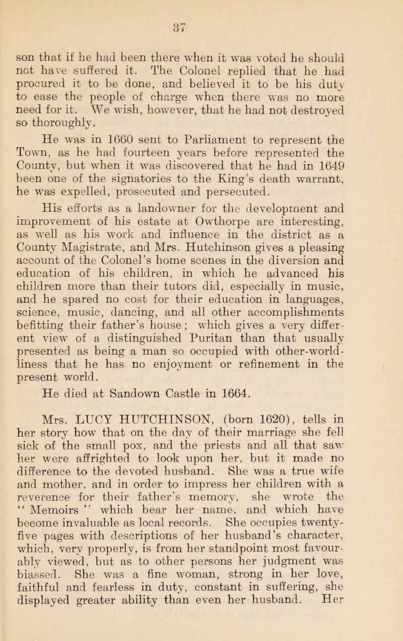 son that if he had been there when it was voted he should not have suffered it. The Colonel replied that he had procured it to be done, and believed it to be his duty to ease the people of charge when there was no more need for it. We wish, however, that he had not destroyed so thoroughly. He was in 1660 sent to Parliament to represent the Town, as he had fourteen years before represented the Countv, but when it was discovered that he had in 1649 been one of the signatories to the King’s death warrant, he wais expelled, prosecuted and persecuted. His efforts as a landowner for the development and improvement of his estate at Owthorpe are interesting, as well as his work and influence in the district as a County Magistrate, and Mrs. Hutchinson gives a pleasing account of the Colonel’s home scenes in the diversion and education of his children, in which he advanced his children more than their tutors did, especially in music, and he spared no cost for their education in languages, science, music, dancing, and all other accomplishments befitting their father’s house ; which gives a very differ¬ ent view of a distinguished Puritan than that usually presented as being a man so occupied with other-world¬ liness that he has no enjoyment or refinement in the present world. He died at Sandown Castle in 1664. Mrs. LUCY HUTCHINSON, (born 1620), tells in her story how that on the day of their marriage she fell sick of the small pox, and the priests and all that saw her were affrighted to look upon her, but it made no difference to the devoted husband. She was a true wife and mother, and in order to impress her children with a reverence for their father’s memory, she wrote the “ Memoirs ” which bear her name, and which have become invaluable as local records. She occupies twenty- five pages with descriptions of her husband’s character, which, very properly, is from her standpoint most favour¬ ably viewed, but as to other persons her judgment was biassed. She was a fine woman, strong in her love, faithful and fearless in duty, constant in suffering, she displayed greater ability than even her husband. Her