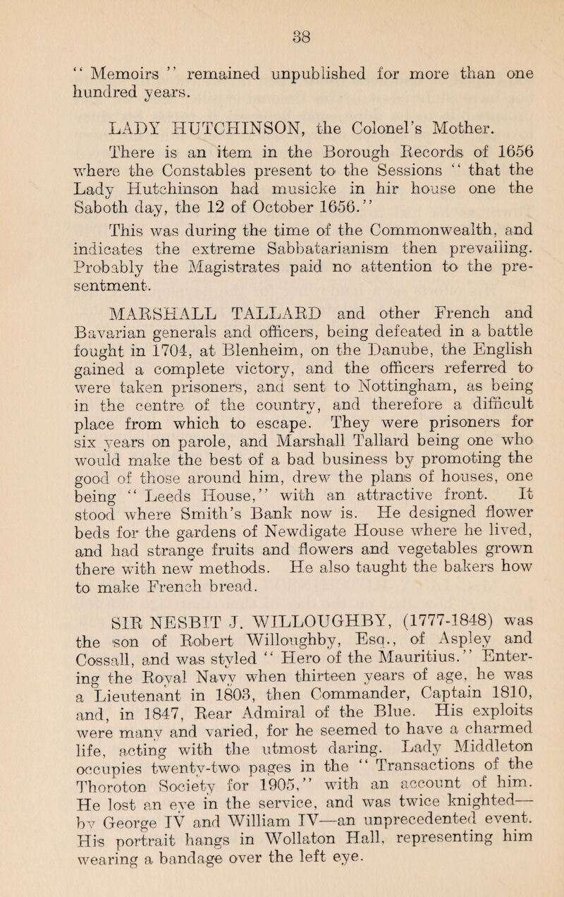 “ Memoirs ” remained unpublished for more than one hundred years. <u LADY HUTCHINSON, the Colonel’s Mother. There is an item in the Borough Records of 1656 where the Constables present to the Sessions “ that the Lady Hutchinson had musicke in hir house one the Saboth day, the 12 of October 1656.” This was during the time of the Commonwealth, and indicates the extreme Sabbatarianism then prevailing. Probably the Magistrates paid no attention to the pre¬ sentment. MARSHALL TALLARD and other French and Bavarian generals and officers, being defeated in a battle fought in 1704, at Blenheim, on the Danube, the English gained a complete victory, and the officers referred to were taken prisoners, and sent to Nottingham, as being in the centre of the country, and therefore a difficult place from which to escape. They were prisoners for six years on parole, and Marshall Tallard being one who would make the best of a bad business by promoting the good of those around him, drew the plans of houses, one being “ Leeds House,” with an attractive front. It stood where Smith’s Bank now is. Lie designed flower beds for the gardens of Newdigate House where he lived, and had strange fruits and flowers and vegetables grown there with newr methods. He also taught the bakers how to make French bread. SIR NESBIT J. WILLOUGHBY, (1777-1848) was the son of Robert Willoughby, Esq., of Aspley and Cossall, and was styled “ Piero of the Mauritius.” Enter¬ ing the Royal Navy when thirteen years of age, he was a Lieutenant in 1803, then Commander, Captain 1810, and, in 1847, Rear Admiral of the Blue. His exploits were many and varied, for he seemed to have a charmed life, acting with the utmost daring. Lady Middleton occupies twentv-twoi pages in the “ Transactions of the Thoroton Society for 1905,” with an account of him. He lost an eve in the service, and was twice knighted— by George IV and William IV—an unprecedented event. His portrait hangs in Wollaton Hall, representing him wearing a bandage over the left eye.