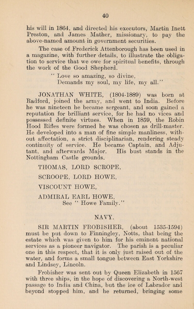 his will in 1864, and directed his executors, Martin Inett Preston, and James Mather, missionary, to pay the above-named amount in government securities. The case of Frederick Attenborough has been used in a magazine, with further details, to illustrate the obliga¬ tion to service that we owe for spiritual benefits, through the work of the Good Shepherd. Love so amazing, so divine, Demands my soul, my life, my all.” JONATHAN WHITE, (1804-1889) was born at Radford, joined the army, and went to India. Before he was nineteen he became sergeant, and soon gained a reputation for brilliant service, for he had no vices and possessed definite virtues. When in 1859, the Robin Hood Rifles were formed he was chosen as drill-master. Fie developed into a man of fine simple manliness, with¬ out affectation, a strict disciplinarian, rendering steady continuity of service. He became Captain, and Adju¬ tant, and afterwards Major. His bust stands in the Nottingham Castle grounds. THOMAS, LORD SCROPE, SCROOPE, LORD HOWE, VISCOUNT HOWE, ADMIRAL EARL HOWE, See “ Howe Family.” NAVY. SIR MARTIN FROBISHER, (about 1535-1594) must be put down to Finningley, Notts, that being the estate which was given to him for his eminent national services as a pioneer navigator. The parish is a peculiar one in this respect, that it is only just raised out of the water, and forms a small tongue between East Yorkshire and Lindsey, Lincoln. Frobisher was sent out by Queen Elizabeth in 1567 with three ships, in the hope of discovering a North-west passage to India and China, but the ice of Labrador and beyond stopped him, and he returned, bringing some