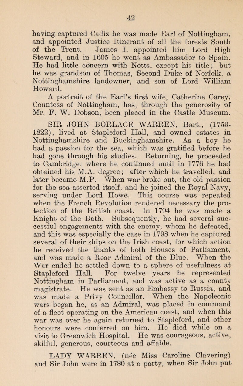 having captured Cadiz he was made Earl of Nottingham, and appointed Justice Itinerant of all the forests South of the Trent. James I. appointed him Lord High Steward, and in 1605 he went as Ambassador to Spain. He had little concern with Notts, except his title; but he was grandson of Thomas, Second Duke of Norfolk, a Nottinghamshire landowner, and son of Lord William Howard. A portrait of the Earl’s first wife, Catherine Carey, Countess of Nottingham, has, through the generosity of Mr. F. W. Dobson, been placed in the Castle Museum. SIR JOHN BORLACE WAEEEN, Bart., (1753- 1822), lived at Stapleford Hall, and owned estates in Nottinghamshire and Buckinghamshire. As a boy he had a passion for the sea, which was gratified before he had gone through his studies. Beturning, he proceeded to Cambridge, where he continued until in 1776 he had obtained his M.A. degree; after which he travelled, and later became M.P. When war broke out, the old passion for the sea asserted itself, and he joined the Boyal Navy, serving under Lord Howe. This course was repeated when the French Devolution rendered necessary the pro¬ tection of the British coast. In 1794 he was made a Knight of the Bath. Subsequently, he had several suc¬ cessful engagements with the enemy, whom he defeated, and this was especially the case in 1798 when he captured several of their ships on the Irish coast, for which action he received the thanks of both Houses of Parliament, and was made a Bear Admiral of the Blue. When the War ended he settled down to a sphere of usefulness at Stapleford Hall. For twelve years he represented Nottingham in Parliament, and was active as a county magistrate. He was sent as an Embassy to Bussia, and was made a Privy Councillor. When the Napoleonic wars began he, as an Admiral, was placed in command of a fleet operating on the American coast, and when this war was over he again returned to Stapleford, and other honours were conferred on him. He died while on a visit to Greenwich Hospital. He was courageous, active, skilful, generous, courteous and affable. LADY WABBEN, (nee Miss Caroline Clavering) and Sir John were in 1780 at a party, when Sir John put