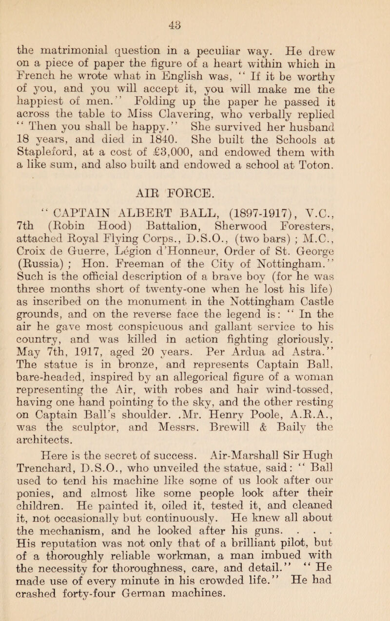the matrimonial question in a peculiar way. He drew on a piece of paper the figure of a heart within which in French he wrote what in English was, “ If it be worthy of you, and you will accept it, you will make me the happiest of men.' ’ Folding up the paper he passed it across the table to Miss Clavering, who verbally replied Then you shall be happy.” She survived her husband 18 years, and died in 1840. She built the Schools at Stapleford, at a cost of £3,000, and endowed them with a like sum, and also built and endowed a school at Toton. AIR FORCE. “ CAPTAIN ALBERT BALL, (1897-1917), Y.C., 7th (Robin Hood) Battalion, Sherwood Foresters, attached Royal Flying Corps., D.S.O., (two bars) ; M.C., Croix de Guerre, Legion d’Honneur, Order of St. George (Russia) ; Hon. Freeman of the City of Nottingham.” Such is the official description of a brave boy (for he was three months short of twenty-one when he lost his life) as inscribed on the monument in the Nottingham Castle grounds, and on the reverse face the legend is: “ In the air he gave most conspicuous and gallant service to his country, and was killed in action fighting gloriously. May 7th, 1917, aged 20 years. Per Ardua ad Astra.” The statue is in bronze, and represents Captain Ball, bare-headed, inspired by an allegorical figure of a woman representing the Air, with robes and hair wind-toissed, having one hand pointing to the sky, and the other resting on Captain Ball’s shoulder. .Mr. Henry Poole, A.R.A., was the sculptor, and Messrs. Brewill & Baily the architects. Here is the secret of success. Air-Marshall Sir Hugh Trenchard, D.S.O., who unveiled the statue, said: “ Ball used to tend his machine like some of us look after our ponies, and almost like some people look after their children. He painted it, oiled it, tested it, and cleaned it, not occasionally but continuously. He knew all about the mechanism, and he looked after his guns. His reputation was not only that of a brilliant pilot, but of a thoroughly reliable workman, a man imbued with the necessity for thoroughness, care, and detail.” ” He made use of every minute in his crowded life. ’ ’ He had crashed forty-four German machines.