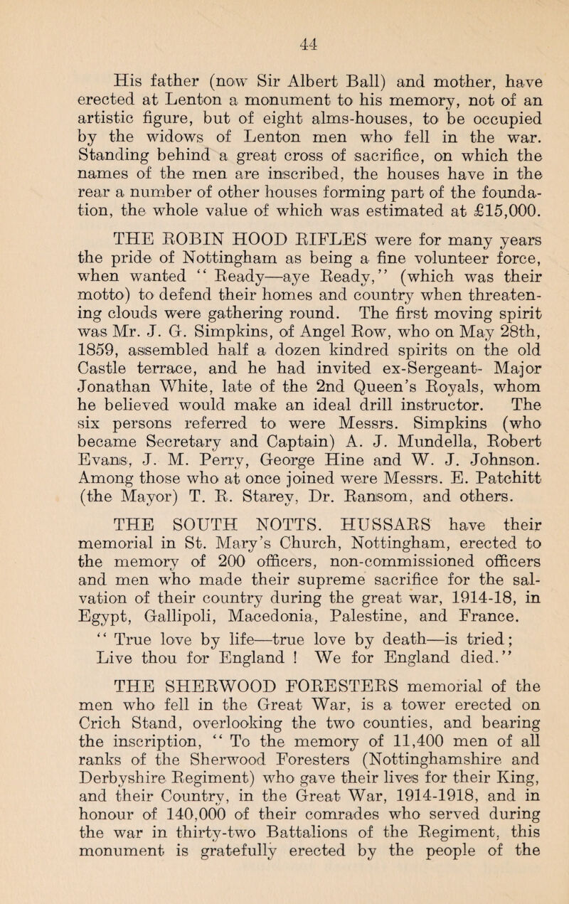 His father (now Sir Albert Ball) and mother, have erected at Lenton a monument to his memory, not of an artistic figure, but of eight alms-houses, to be occupied by the widows of Lenton men who fell in the war. Standing behind a great cross of sacrifice, on which the names of the men are inscribed, the houses have in the rear a number of other houses forming part of the founda¬ tion, the whole value of which was estimated at £15,000. THE ROBIN HOOD RIFLES were for many years the pride of Nottingham as being a fine volunteer force, when wanted “ Ready—aye Ready,” (which was their motto) to defend their homes and country when threaten¬ ing clouds were gathering round. The first moving spirit was Mr. J. G. Simpkins, of Angel Row, who on May 28th, 1859, assembled half a dozen kindred spirits on the old Castle terrace, and he had invited ex-Sergeant- Major Jonathan White, late of the 2nd Queen’s Royals, whom he believed would make an ideal drill instructor. The six persons referred to were Messrs. Simpkins (who became Secretary and Captain) A. J. Mundella, Robert Evans, J. M. Perry, George Hine and W. J. Johnson. Among those who at once joined were Messrs. E. Patchitt (the Mayor) T. R. Starey, Hr. Ransom, and others. THE SOUTH NOTTS. HUSSARS have their memorial in St. Mary’s Church, Nottingham, erected to the memorv of 200 officers, non-commissioned officers and men who made their supreme sacrifice for the sal¬ vation of their country during the great war, 1914-18, in Egypt, Gallipoli, Macedonia, Palestine, and France. ‘ ‘ True love by life—true love by death—is tried; Live thou for England ! We for England died.” THE SHERWOOD FORESTERS memorial of the men who fell in the Great War, is a tower erected on Crich Stand, overlooking the two counties, and bearing the inscription, “ To the memory of 11,400 men of all ranks of the Sherwood Foresters (Nottinghamshire and Derbyshire Regiment) who gave their lives for their King, and their Country, in the Great War, 1914-1918, and in honour of 140,000 of their comrades who served during the war in thirty-two Battalions of the Regiment, this monument is gratefully erected by the people of the