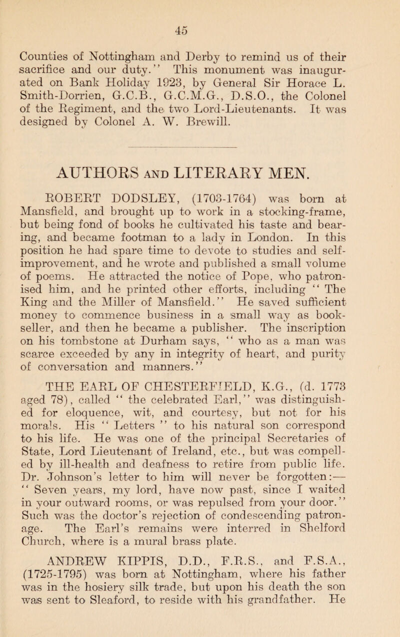 Counties of Nottingham and Derby to remind us of their sacrifice and our duty.” This monument was inaugur¬ ated on Bank Holiday 1923, by General Sir Horace L. Smith-Dorrien, G.C.B., G.C.M.G., D.S.O., the Colonel of the Regiment, and the two Lord-Lieutenants. It was designed by Colonel A. W. Brewill. AUTHORS and LITERARY MEN. ROBERT DODSLEY, (1703-1764) was born at Mansfield, and brought up to work in a stocking-frame, but being fond of books he cultivated his taste and bear¬ ing, and became footman to a lady in London. In this position he had spare time to devote to studies and self- improvement, and he wrote and published a small volume of poems. He attracted the notice of Pope, who patron¬ ised him, and he printed other efforts, including “ The King and the Miller of Mansfield.” He saved sufficient money to commence business in a small way as book¬ seller, and then he became a publisher. The inscription on his tombstone at Durham says, “ who as a man was scarce exceeded by any in integrity of heart, and purity of conversation and manners.” THE EARL OF CHESTERFIELD, K.G., (d. 1773 aged 78), called “ the celebrated Earl,” was distinguish¬ ed for eloquence, wit, and courtesy, but not for his morals. His “ Letters ” to his natural son correspond to his life. He was one of the principal Secretaries of State, Lord Lieutenant of Ireland, etc., but was compell¬ ed by ill-health and deafness to retire from public life. Dr. Johnson’s letter to him will never be forgotten:— Seven years, my lord, have now past, since I waited in your outward rooms, or was repulsed from your door.” Such was the doctor’s rejection of condescending patron¬ age. The Earl’s remains were interred in Shelford Church, where is a mural brass plate. ANDREW KIPPIS, D.D., E.R.S., and E.S.A., (1725-1795) was born at Nottingham, where his father was in the hosiery silk trade, but upon his death the son wais sent to Sleaford, to reside with his grandfather. He