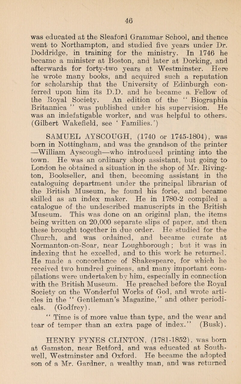 was educated at the Sleaford Grammar School, and thence went to Northampton, and studied five years under Dr. Doddridge, in training for the ministry. In 1746 he became a minister at Boston, and later at Dorking, and afterwards for forty-two years at Westminster. Here he wrote many books, and acquired such a reputation for scholarship that the University of Edinburgh con¬ ferred upon him its D.D. and he became a. Fellow of the Royal Society. An edition of the “ Biographia Britannica ” was published under his supervision. He was an indefatigable worker, and was helpful to others. (Gilbert Wakefield, see ‘ Families.’) SAMUEL AYSCOUGH, (1740 or 1745-1804), was born in Nottingham, and was the grandson of the printer —William Ayscough—who introduced printing into the town. He was an ordinary shop assistant, but going to London he obtained a situation in the shop of Mr. Riving- ton, Bookseller, and then, becoming assistant in the cataloguing department under the principal librarian of the British Museum, he found his forte, and became skilled as an index maker. He in 1780-2 compiled a catalogue of the undescribed manuscripts in the British Museum. This was done on an original plan, the items being written on 20,000 separate slips of paper, and then these brought together in due order. He studied for the Church, and wais ordained, and became curate at Norman ton-on-Soar, near Loughborough; but it was in indexing that he excelled, and to this work he returned. He made a concordance of Shakespeare, for which he received, two hundred guineas, and many important com¬ pilations were undertaken by him, especially in connection with the British Museum. He preached before the Royal Society on the Wonderful Works of God, and wrote arti¬ cles in the “ Gentleman’s Magazine,” and other periodi¬ cals. (Godfrey). “ Time is of more value than type, and the wear and tear of temper than an extra page of index.” (Busk). HFNBY FYNES CLINTON, (1781-1852), was bom at Gamston, near Retford, and was educated at South- well, Westminster and Oxford. He became the adopted son of a Mr. Gardner, a wealthy man, and was returned