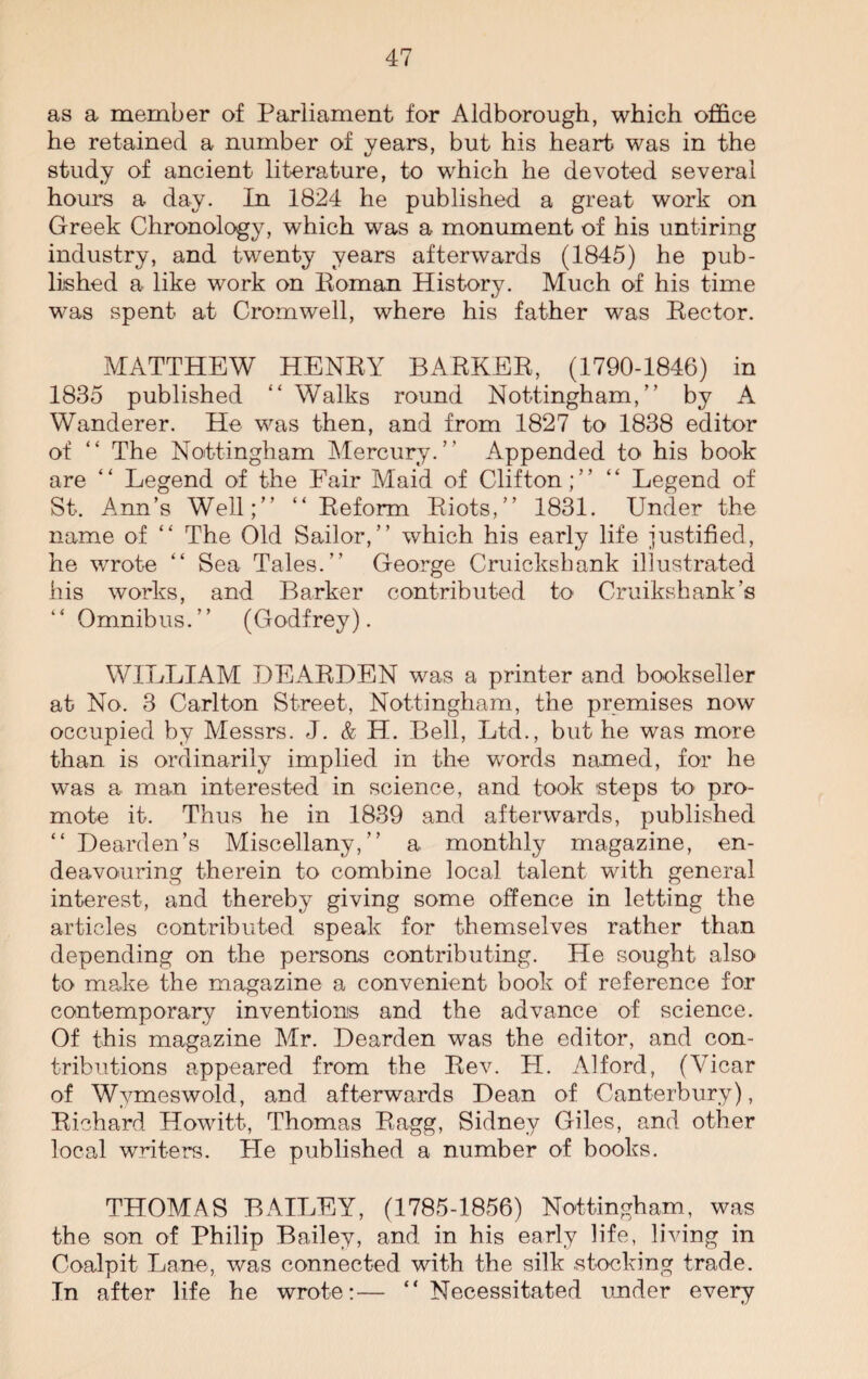 as a member of Parliament for Aldborough, which office he retained a number of years, but his heart was in the study of ancient literature, to which he devoted several hours a day. In 1824 he published a great work on Greek Chronology, which was a monument of his untiring industry, and twenty years afterwards (1845) he pub¬ lished a like work on Roman History. Much of his time was spent at Cromwell, where his father was Rector. MATTHEW HENRY BARKER, (1790-1846) in 1835 published “ Walks round Nottingham,” by A Wanderer. He was then, and from 1827 to 1838 editor of “ The Nottingham Mercury.” Appended to his book are “ Legend of the Fair Maid of Clifton;” “ Legend of St. Ann’s Well;” “ Reform Riots,” 1831. Under the name of “ The Old Sailor,” which his early life justified, he wrote “ Sea Tales.” George Cruickshank illustrated his works, and Barker contributed to Cruikshank’s “ Omnibus.” (Godfrey). WILLIAM DEARDEN was a printer and bookseller at No. 3 Carlton Street, Nottingham, the premises now occupied by Messrs. J. & H. Bell, Ltd., but he was more than is ordinarily implied in the words named, for he was a man interested in science, and took steps to pro¬ mote it. Thus he in 1839 and afterwards, published “ Bearden’s Miscellany,” a monthly magazine, en¬ deavouring therein to combine local talent with general interest, and thereby giving some offence in letting the articles contributed speak for themselves rather than depending on the persons contributing. He sought also to make the magazine a convenient book of reference for contemporary inventions and the advance of science. Of this magazine Mr. Bearden was the editor, and con¬ tributions appeared from the Rev. LI. Alford, (Vicar of Wymeswold, and afterwards Bean of Canterbury), Richard Howitt, Thomas Ragg, Sidney Giles, and other local writers. He published a number of books. THOMAS BAILEY, (1785-1856) Nottingham, was the son of Philip Bailey, and in his early life, living in Coalpit Lane, was connected with the silk stocking trade. In after life he wrote:— “ Necessitated under every