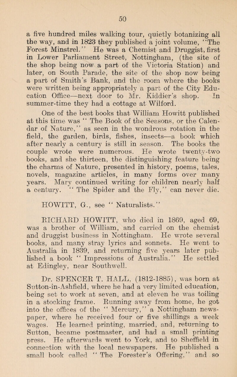 a five hundred miles walking tour, quietly botanizing all the way, and in 1823 they published a joint volume, “The Forest Minstrel. ’ ’ He was a Chemist and Druggist, first in Dower Parliament Street, Nottingham, (the site of the shop being now a part of the Victoria Station) and later, on South Parade, the site of the shop now being a part of Smith’s Bank, and the room where the books were written being appropriately a part of the City Edu¬ cation Office—next door to Mr. Kiddier’s shop. In summer-time they had a cottage at Wilford. One of the best books that William Howitt published at this time was “ The Book of the Seasons, or the Calen¬ dar of Nature,’’ as seen in the wondrous rotation in the field, the garden, birds, fishes, insects—a book which after nearly a century is still in season. The books the couple wrote were numerous. He wrote twenty-two books, and she thirteen, the distinguishing feature being the charms of Nature, presented in history, poems, tales, novels, magazine articles, in many forms over many years. Mary continued writing for children nearly half a century. “ The Spider and the Flv,’’ can never die. HOWITT, G., see “ Naturalists,’’ EICHAED HOWITT, who died in 1869, aged 69, was a brother of William, and carried on the chemist and druggist business in Nottingham. He wrote several books, and many stray lyrics and sonnets. He went to Australia in 1839, and returning five years later pub¬ lished a book “ Impressions of Australia.’’ He settled at Edingley, near Southwell. Dr. SPENCEE T. HALL, (1812-1885), was bom at Sutton-in-Ashfield, where he had a very limited education, being set to work at seven, and at eleven he was toiling in a stocking frame. Eunning away from home, he got into the offices of the “ Mercury,’’ a Nottingham news¬ paper, where he received four or five shillings a week wages. He learned printing, married, and, returning to Sutton, became postmaster, and had a small printing press. He afterwards went to York, and to Sheffield in connection with the local newspapers. He published a small book called “ The Forester’s Offering,’’ and so