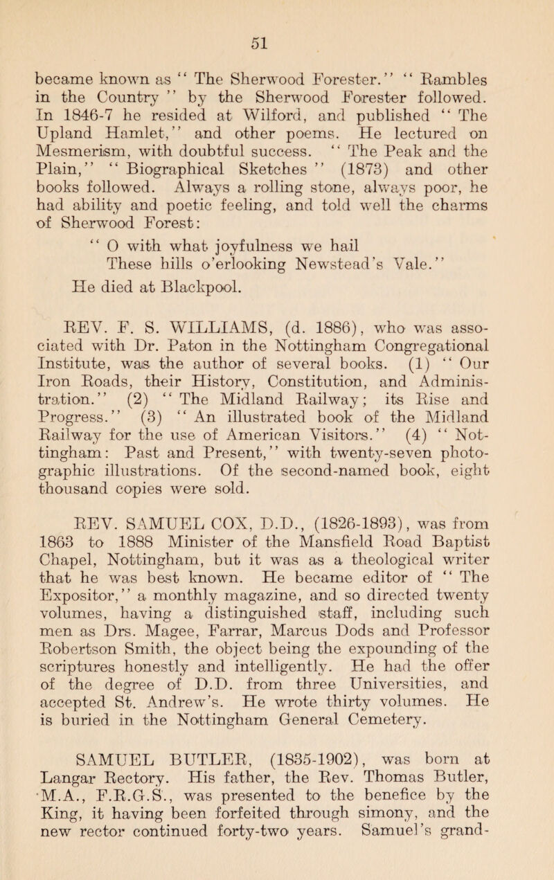 became known as “ The Sherwood Forester.” “ Eambles in the Country ” by the Sherwood Forester followed. In 1846-7 he resided at Wilford, and published “ The Upland Hamlet,” and other poems. He lectured on Mesmerism, with doubtful success. “ The Peak and the Plain,” “ Biographical Sketches ” (1873) and other books followed. Always a rolling stone, always poor, he had ability and poetic feeling, and told well the charms of Sherwrood Forest: 0 with what joyfulness we hail These hills o’erlooking Newstead’s Vale.” He died at Blackpool. EEV. F. S. WILLIAMS, (d. 1886), who was asso¬ ciated with Dr. Paton in the Nottingham Congregational Institute, was the author of several books. (1) “ Our Iron Eoads, their History, Constitution, and Adminis¬ tration.” (2) “ The Midland Eailway; its Eise and Progress.” (3) “ An illustrated book of the Midland Eailway for the use of American Visitors.” (4) “ Not¬ tingham : Past and Present, ’ ’ with twenty-seven photo¬ graphic illustrations. Of the second-named book, eight thousand copies were sold. EEV. SAMUEL COX, D.D., (1826-1893), was from 1863 to 1888 Minister of the Mansfield Eoad Baptist Chapel, Nottingham, but it was as a theological writer that he was best known. He became editor of “ The Expositor,” a monthly magazine, and so directed twenty volumes, having a distinguished staff, including such men as Drs. Magee, Farrar, Marcus Dods and Professor Eobertson Smith, the object being the expounding of the scriptures honestly and intelligently. He had the offer of the degree of D.D. from three Universities, and accepted St. Andrew’s. He wrote thirty volumes. Fie is buried in the Nottingham General Cemetery. SAMUEL BUTLEE, (1835-1902), was bom at Langar Eectory. His father, the Eev. Thomas Butler, M.A., F.B.G.S., was presented to the benefice by the King, it having been forfeited through simony, and the new rector continued forty-two years. Samuel’s grand-