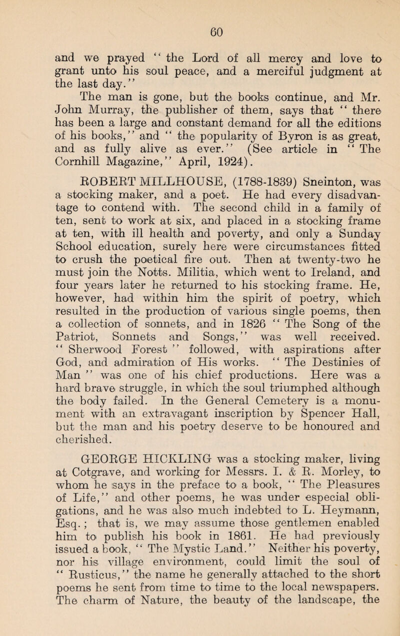 and we prayed “ the Lord of all mercy and love to grant unto his soul peace, and a merciful judgment at the last day.” The man is gone, but the books continue, and Mr. John Murray, the publisher of them, says that “ there has been a large and constant demand for all the editions of his books,” and “ the popularity of Byron is as great, and as fully alive as ever.” (See article in “ The Cornhill Magazine,” April, 1924). ROBERT MILLHOUSE, (1788-1839) Sneinton, was a stocking maker, and a poet. He had every disadvan¬ tage to contend with. The second child in a family of ten, sent to work at six, and placed in a stocking frame at ten, with ill health and poverty, and only a Sunday School education, surely here were circumstances fitted to crush the poetical fire out. Then at twenty-two he must join the Notts. Militia, which went to Ireland, and four years later he returned to his stocking frame. He, however, had within him the spirit of poetry, which resulted in the production of various single poems, then a collection of sonnets, and in 1826 “ The Song of the Patriot, Sonnets and Songs,” was well received. “ Sherwood Eorest ” followed, with aspirations after God, and admiration of His works. “ The Destinies of Man ” was one of his chief productions. Here was a hard brave struggle, in which the soul triumphed although the body failed. In the General Cemetery is a monu¬ ment with an extravagant inscription by Spencer Hall, but the man and his poetry deserve to be honoured and cherished. GEORGE HXCKLING was a stocking maker, living at Cotgrave, and working for Messrs. I. & R. Morley, to whom he says in the preface to a book, “ The Pleasures of Life,” and other poems, he was under especial obli¬ gations, and he was also much indebted to L. Heymann, Esq.; that is, we may assume those gentlemen enabled him to publish his book in 1861. He had previously issued a book, “ The Mystic Land.” Neither his poverty, nor his village environment, could limit the soul of “ Rusticus,” the name he generally attached to the short poems he sent from time to time to the local newspapers. The charm of Nature, the beauty of the landscape, the