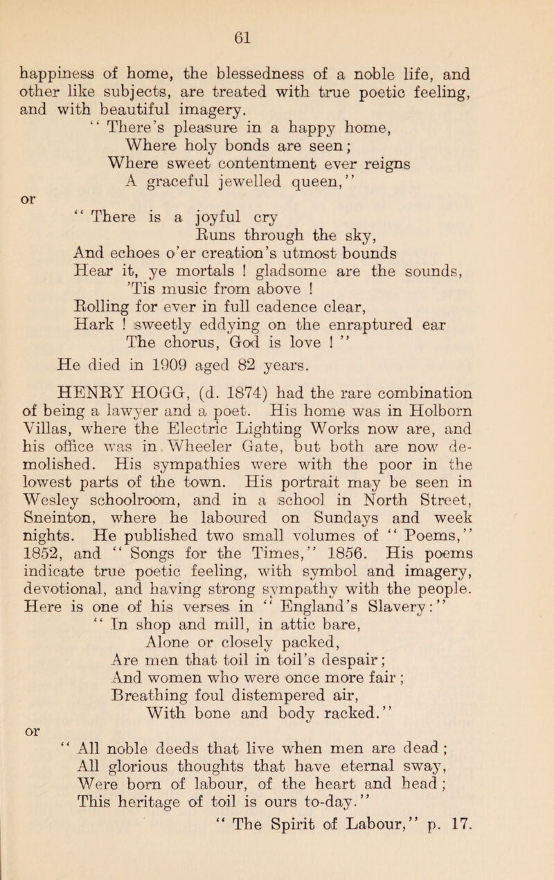 happiness of home, the blessedness of a noble life, and other like subjects, are treated with true poetic feeling, and with beautiful imagery. “ There’s pleasure in a happy home, Where holy bonds are seen; Where sweet contentment ever reigns A graceful jewelled queen,” or ” There is a joyful cry Buns through the sky, And echoes o’er creation’s utmost bounds Hear it, ye mortals ! gladsome are the sounds, ’Tis music from above ! Boiling for ever in full cadence clear, Hark ! sweetly eddying on the enraptured ear The chorus, God is love ! ” He died in 1909 aged 82 years. HENEY HOGG, (d. 1874) had the rare combination of being a lawyer and a poet. His home was in Holborn Villas, where the Electric Lighting Works now are, and his office was in Wheeler Gate, but both are now de¬ molished. His sympathies were with the poor in the lowest parts of the town. His portrait may be seen in Wesley schoolroom, and in a school in North Street, Sneinton, where he laboured on Sundays and week nights. He published two small volumes of “ Poems,” 1852, and “ Songs for the Times,” 1856. His poems indicate true poetic feeling, with symbol and imagery, devotional, and having strong sympathy with the people. Here is one of his verses in “ England’s Slavery:” In shop and mill, in attic bare, Alone or closely packed, Are men that toil in toil’s despair; And women who were once more fair ; Breathing foul distempered air, With bone and body racked.” or All noble deeds that live when men are dead; All glorious thoughts that have eternal sway, Were born of labour, of the heart and head ; This heritage of toil is ours to-day.” “ The Spirit of Labour,” p. 17.