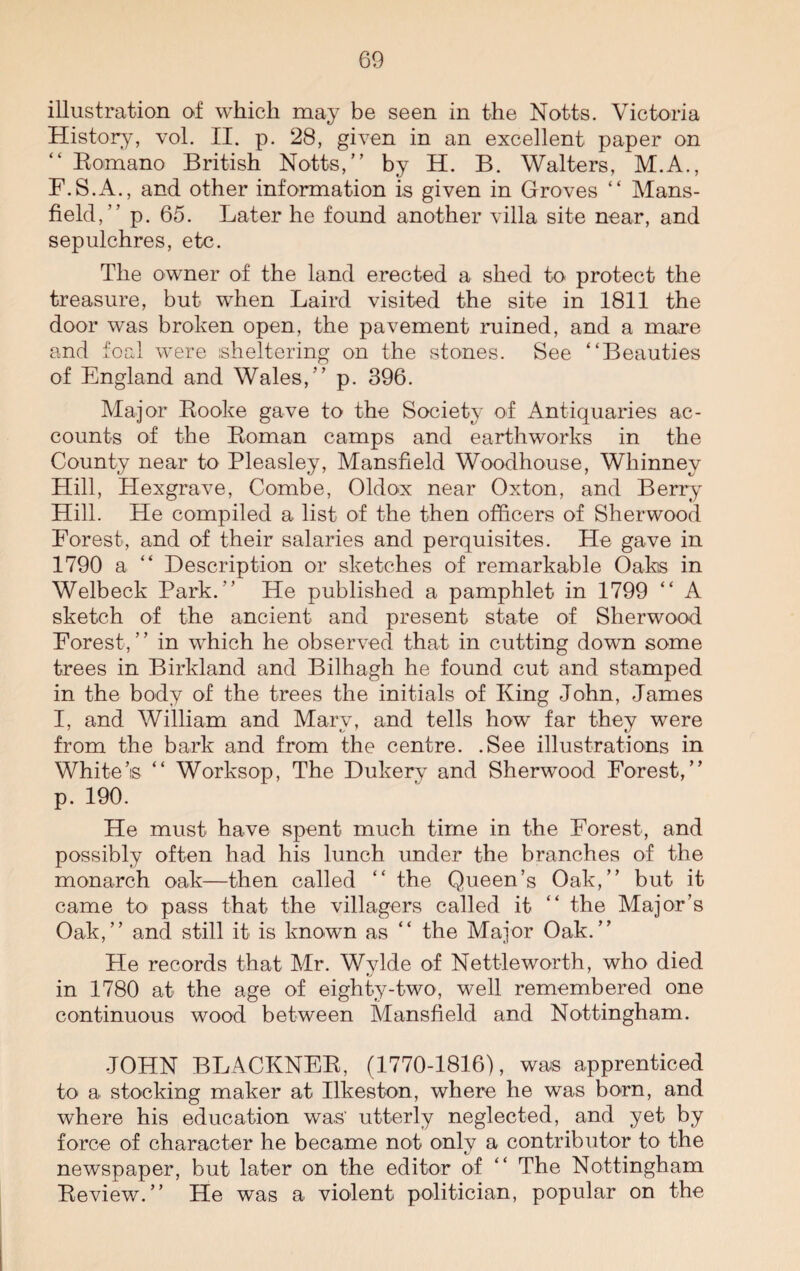 illustration of which may be seen in the Notts. Victoria History, vol. II. p. 28, given in an excellent paper on “ Romano British Notts,” by H. B. Walters, M.A., F.S.A., and other information is given in Groves “ Mans¬ field,” p. 65. Later he found another villa site near, and sepulchres, etc. The owner of the land erected a shed to protect the treasure, but when Laird visited the site in 1811 the door was broken open, the pavement ruined, and a mare and foal were sheltering on the stones. See “Beauties of England and Wales,” p. 396. Major Rooke gave to the Society of Antiquaries ac¬ counts of the Roman camps and earthworks in the County near to Pleasley, Mansfield Woodhouse, Wliinney Hill, Hexgrave, Combe, Oldox near Oxton, and Berry Hill. He compiled a list of the then officers of Sherwood Forest, and of their salaries and perquisites. He gave in 1790 a “ Description or sketches of remarkable Oaks in Welbeck Park. ” He published a pamphlet in 1799 “ A sketch of the ancient and present state of Sherwood Forest, ’ ’ in which he observed that in cutting down some trees in Birkland and Bilhagh he found cut and stamped in the body of the trees the initials of King John, James I, and William and Mary, and tells how far they were from the bark and from the centre. .See illustrations in White’s “ Worksop, The Dukery and Sherwood Forest,” p. 190. He must have spent much time in the Forest, and possibly often had his lunch under the branches of the monarch oak—then called “ the Queen’s Oak,” but it came to pass that the villagers called it “ the Major’s Oak,” and still it is known as “ the Major Oak.” He records that Mr. Wylde of Nettleworth, who died in 1780 at the age of eighty-two, well remembered one continuous wood between Mansfield and Nottingham. JOHN BLACKNER, (1770-1816), was apprenticed to a stocking maker at Ilkeston, where he was born, and where his education was' utterly neglected, and yet by force of character he became not only a contributor to the newspaper, but later on the editor of “ The Nottingham Review.” He was a violent politician, popular on the