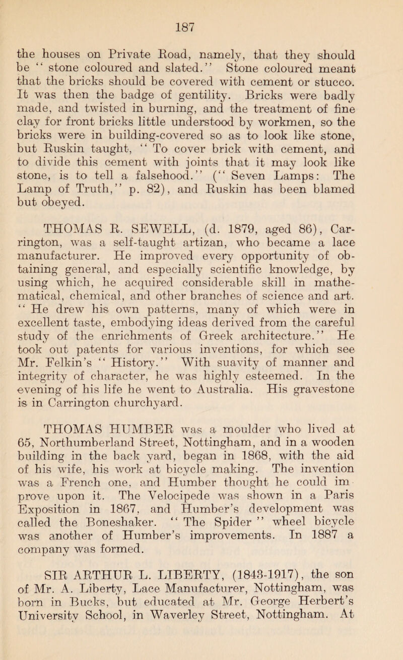 the houses on Private Road, namely, that they should be “ stone coloured and slated.” Stone coloured meant that the bricks should be covered with cement or stucco. It was then the badge of gentility. Bricks were badly made, and twisted in burning, and the treatment of fine clay for front bricks little understood by workmen, so the bricks were in building-covered so as to look like stone, but Buskin taught, “ To cover brick with cement, and to divide this cement with joints that it may look like stone, is to tell a falsehood.” (“ Seven Lamps: The Lamp of Truth,” p. 82), and Buskin has been blamed but obeyed. THOMAS B. SEWELL, (d. 1879, aged 86), Car¬ rington, was a self-taught artizan, who became a lace manufacturer. He improved every opportunity of ob¬ taining general, and especially scientific knowledge, by using which, he acquired considerable skill in mathe¬ matical, chemical, and other branches of science and art. “ He drew his own patterns, many of which were in excellent taste, embodying ideas derived from the careful study of the enrichments of Greek architecture.” He took out patents for various inventions, for which see Mr. Belkin’s “ History.” With suavity of manner and integrity of character, he was highly esteemed. In the evening of his life he went to Australia. His gravestone is in Carrington churchyard. THOMAS HUMBER was a moulder who lived at 65, Northumberland Street, Nottingham, and in a wooden building in the back yard, began in 1868, with the aid of his wife, his work at bicycle making. The invention was a French one, and Humber thought he could im¬ prove upon it. The Velocipede was shown in a Paris Exposition in 1867, and Humber’s development was called the Boneshaker. “ The Spider ” wheel bicycle was another of Humber’s improvements. In 1887 a company was formed. SIB ARTHUR L. LIBERTY, (1848-1917), the son of Mr. A. Liberty, Lace Manufacturer, Nottingham, was bora in Bucks, but educated at Mr. George Herbert’s University School, in Waverley Street, Nottingham. At