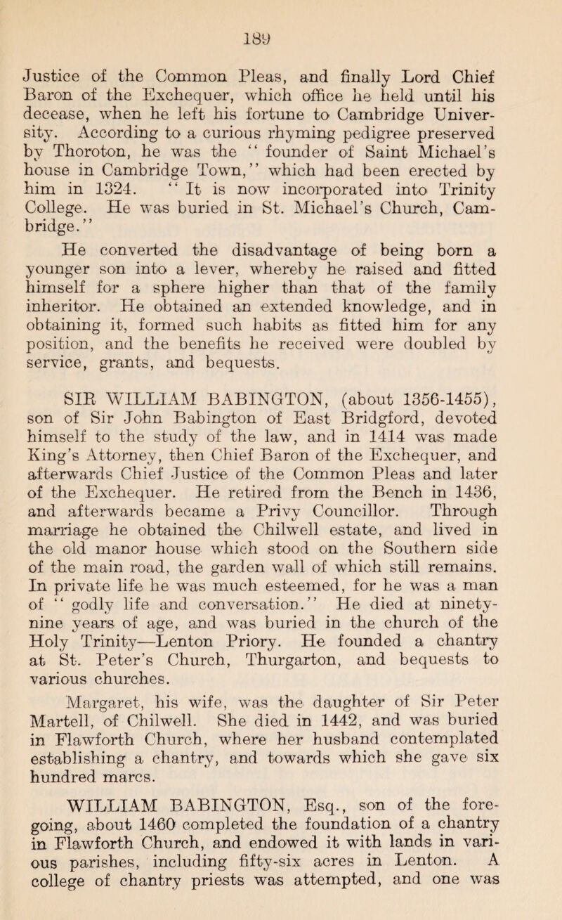 Justice of the Common Pleas, and finally Lord Chief Baron of the Exchequer, which office lie held until his decease, when he left his fortune to Cambridge Univer¬ sity. According to a curious rhyming pedigree preserved by Thornton, he was the “ founder of Saint Michael’s house in Cambridge Town,” which had been erected by him in 1324. “It is now incorporated into Trinity College. He was buried in St. Michael’s Church, Cam¬ bridge. ” He converted the disadvantage of being born a younger son into a lever, whereby he raised and fitted himself for a sphere higher than that of the family inheritor. He obtained an extended knowledge, and in obtaining it, formed such habits as fitted him for any position, and the benefits he received were doubled by service, grants, and bequests. SIR WILLIAM BABINGTON, (about 1356-1455), son of Sir John Babington of East Bridgford, devoted himself to the study of the law, and in 1414 wais made King’s Attorney, then Chief Baron of the Exchequer, and afterwards Chief Justice of the Common Pleas and later of the Exchequer. He retired from the Bench in 1436, and afterwards became a Privy Councillor. Through marriage he obtained the- Chilwell estate, and lived in the old manor house which stood on the Southern side of the main road, the garden wall of which still remains. In private life he was much esteemed, for he was a man of “ godly life and conversation.” He died at ninety- nine years of age, and was buried in the church of the Holy Trinity-—Lenton Priory. He founded a chantry at St. Peter’s Church, Thurgarton, and bequests to various churches. Margaret, his wife, was the daughter of Sir Peter Martell, of Chilwell. She died in 1442, and was buried in FlawTorth Church, where her husband contemplated establishing a chantry, and towards which she gave six hundred marcs. WILLIAM BABINGTON, Esq., son of the fore¬ going, about 1460 completed the foundation of a chantry in Flawforth Church, and endowed it with lands- in vari¬ ous parishes, including fifty-six acres in Lenton. A college of chantry priests was attempted, and one was