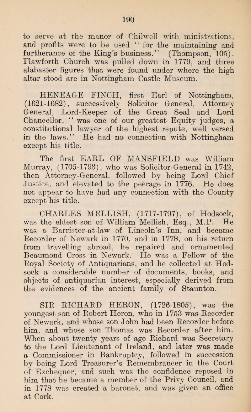 to serve at the manor of Chilwell with ministrations, and profits were to be used “ for the maintaining and furtherance of the King’s business.” (Thompson, 105). Flawforth Church was pulled down in 1779, and three alabaster figures that were found under where the high altar stood are in Nottingham Castle Museum. HENEAGE FINCH, first Earl of Nottingham, (1621-1682), successively Solicitor General, Attorney General, Lord-Keeper of the Great Seal and Lord Chancellor, “ was one of our greatest Equity judges, a constitutional lawyer of the highest repute, well versed in the laws.” He had no connection with Nottingham except his title. The first EARL OF MANSFIELD was William Murray, (1705-1793), who was Solicitor-General in 1742, then Attorney-General, followed by being Lord Chief Justice, and elevated to the peerage in 1776. He does not appear to have had any connection with the County except his title. CHARLES MELLISH, (1717-1797), of Hodsock, was the eldest son of William Mellish, Esq., M.P. He was a Barrister-at-law of Lincoln’s Inn, and became Recorder of Newark in 1770, and in 1778, on his return from travelling abroad, he repaired and ornamented Beaumond Cross in Newark. He was a Fellow of the Royal Society of Antiquarians, and he collected at Hod- sock a considerable number of documents, books, and objects of antiquarian interest, especially derived from the evidences of the ancient family of Staunton. SIR RICHARD HERON, (1726-1805), was the youngest son of Robert Heron, who in 1753 was Recorder of Newark, and whose son John had been Recorder before him, and whose son Thomas was Recorder after him. When about twenty years of age Richard was Secretary to the Lord Lieutenant of Ireland, and later was made a Commissioner in Bankruptcy, followed in succession by being Lord Treasurer’s Remembrancer in the Court of Exchequer, and such was the confidence reposed in him that he became a member of the Privy Council, and in 1778 was created a baronet, and was given an office at Cork.