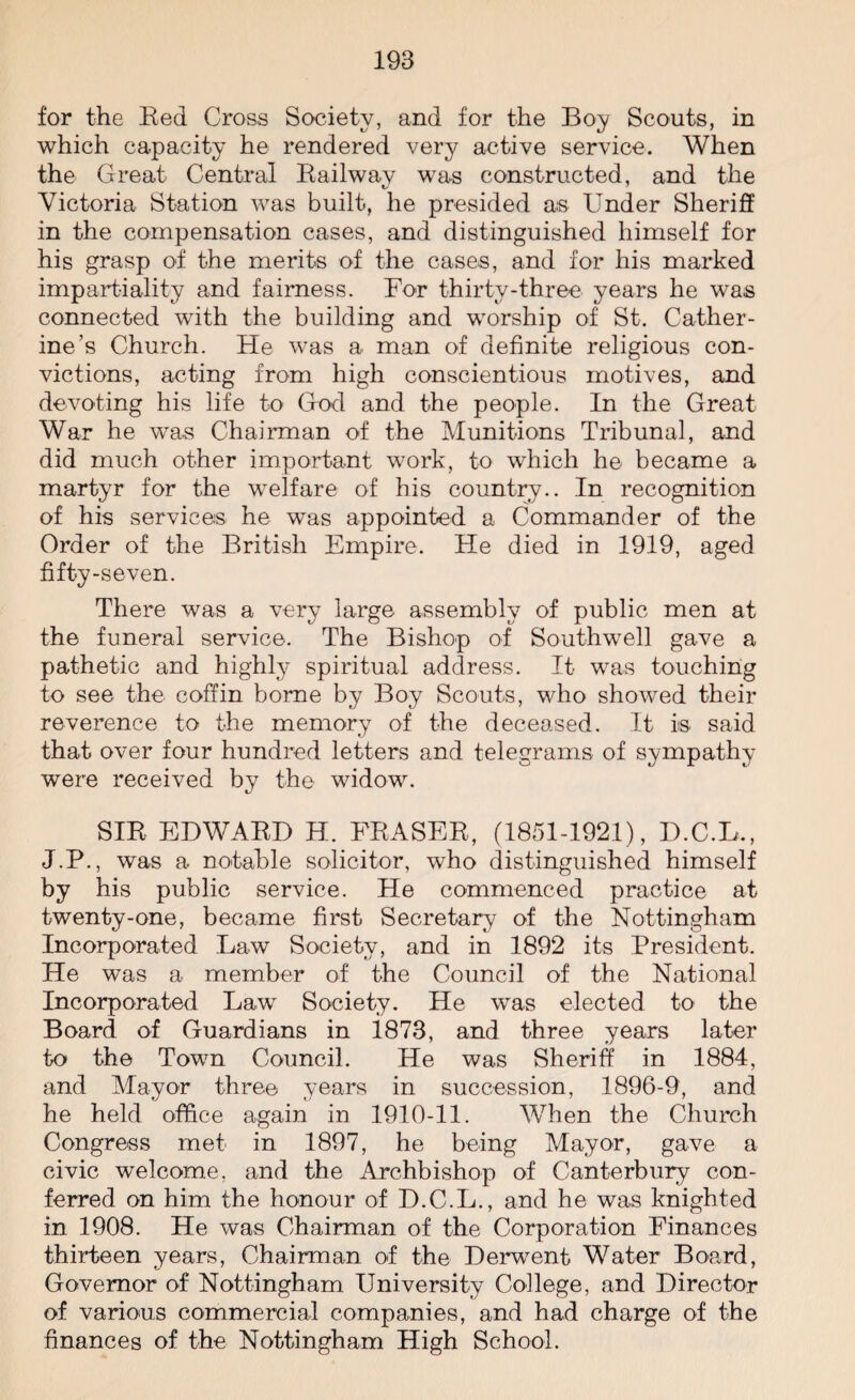 for the Eed Cross Society, and for the Boy Scouts, in which capacity he rendered very active service. When the Great Central Railwav was constructed, and the Victoria Station was built, he presided a.s Under Sheriff in the compensation cases, and distinguished himself for his grasp of the merits of the cases, and for his marked impartiality and fairness. For thirty-three years he was connected with the building and worship of St. Cather¬ ine’s Church. He was a man of definite religious con¬ victions, acting from high conscientious motives, and devoting his life to God and the people. In the Great War he was Chairman of the Munitions Tribunal, and did much other important work, to which he became a martyr for the welfare of his country.. In recognition of his services he was appointed a Commander of the Order of the British Empire. He died in 1919, aged fifty-seven. There was a very large assembly of public men at the funeral service. The Bishop of Southwell gave a pathetic and highly spiritual address. It was touching to see the coffin borne by Boy Scouts, who showed their reverence to the memory of the deceased. It is said that over four hundred letters and telegrams of sympathy were received by the widow. SIR EDWARD H. FRASER, (1851-1921), D.C.L., J.P., was a notable solicitor, who distinguished himself by his public service. He commenced practice at twenty-one, became first Secretary of the Nottingham Incorporated Law Society, and in 1892 its President. He was a member of the Council of the National Incorporated Law Society. He was elected to the Board of Guardians in 1873, and three years later to the Town Council. He was Sheriff in 1884, and Mayor three years in succession, 1896-9, and he held office again in 1910-11. When the Church Congress met in 1897, he being Mayor, gave a civic welcome, and the Archbishop of Canterbury con¬ ferred on him the honour of D.C.L., and he was knighted in 1908. He was Chairman of the Corporation Finances thirteen years, Chairman of the Derwent Water Board, Governor of Nottingham University College, and Director of various commercial companies, and had charge of the finances of the Nottingham High School.