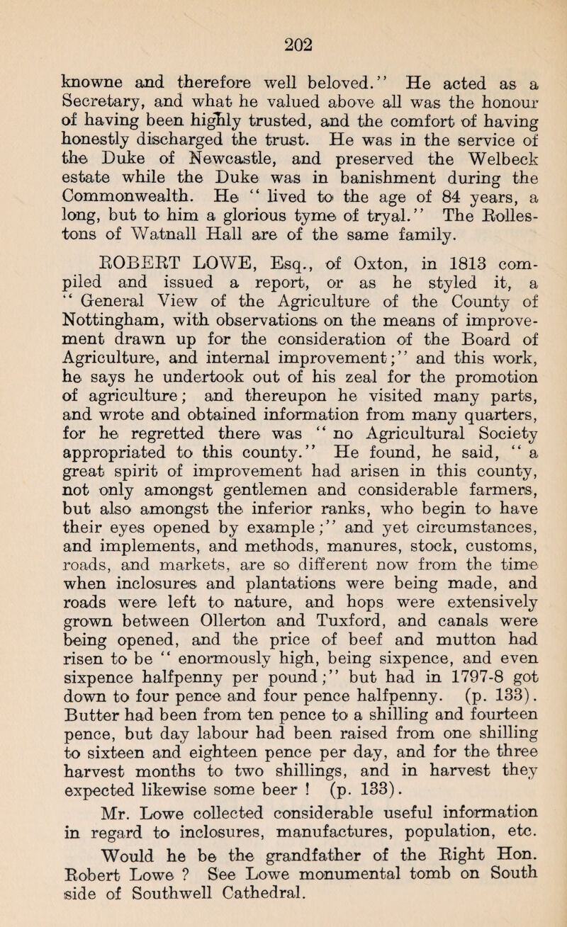 knowne and therefore well beloved.” He acted as a Secretary, and what he valued above all was the honour of having been highly trusted, and the comfort of having honestly discharged the trust. He was in the service of the Duke of Newcastle, and preserved the Welbeck estate while the Duke was in banishment during the Commonwealth. He “ lived to the age of 84 years, a long, but to him a glorious tyme of tryal.” The Bolles- tons of Watnall Hall are of the same family. BOBEBT LOWE, Esq., of Oxton, in 1813 com¬ piled and issued a report, or as he styled it, a General View of the Agriculture of the County of Nottingham, with observations on the means of improve¬ ment drawn up for the consideration of the Board of Agriculture, and internal improvement;” and this work, he says he undertook out of his zeal for the promotion of agriculture; and thereupon he visited many parts, and wrote and obtained information from many quarters, for he regretted there was “ no Agricultural Society appropriated to this county.” He found, he said, “ a great spirit of improvement had arisen in this county, not only amongst gentlemen and considerable farmers, but also amongst the inferior ranks, who begin to have their eyes opened by example;” and yet circumstances, and implements, and methods, manures, stock, customs, roads, and markets, are so different now from the time when inclosures. and plantations were being made, and roads were left to nature, and hops were extensively grown between Ollerton and Tuxford, and canals were being opened, and the price of beef and mutton had risen to be “ enormously high, being sixpence, and even sixpence halfpenny per pound;” but had in 1797-8 got down to four pence and four pence halfpenny, (p. 133). Butter had been from ten pence to a shilling and fourteen pence, but day labour had been raised from one shilling to sixteen and eighteen pence per day, and for the three harvest months to two shillings, and in harvest they expected likewise some beer ! (p. 133). Mr. Lowe collected considerable useful information in regard to inclosures, manufactures, population, etc. Would he be the grandfather of the Bight Hon. Bobert Lowe ? See Lowe monumental tomb on South side of Southwell Cathedral.