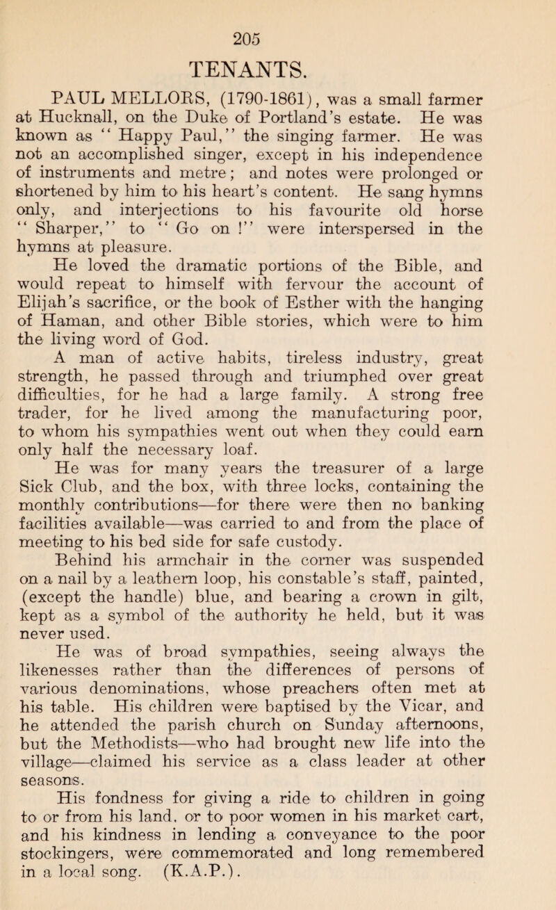 TENANTS. PAUL MELLORS, (1790-1861), was a small farmer at Hucknall, on the Duke of Portland’s estate. He was known as “ Happy Paul,” the singing farmer. He was not an accomplished singer, except in his independence of instruments and metre; and notes were prolonged or shortened by him to his heart’s content. He sang hymns only, and interjections to his favourite old horse Sharper,” to “ Go on !” were interspersed in the hymns at pleasure. He loved the dramatic portions of the Bible, and would repeat to himself with fervour the account of Elijah’s sacrifice, or the book of Esther with the hanging of Haman, and other Bible stories, which were to him the living word of God. A man of active habits, tireless industry, great strength, he passed through and triumphed over great difficulties, for he had a large family. A strong free trader, for he lived among the manufacturing poor, to whom his sympathies went out when they could earn only half the necessary loaf. He was for many years the treasurer of a large Sick Club, and the box, with three locks, containing the monthly contributions—for there were then no banking facilities available—was carried to and from the place of meeting to his bed side for safe custody. Behind his armchair in the corner was suspended on a nail by a leathern loop, his constable’s staff, painted, (except the handle) blue, and bearing a crown in gilt, kept as a symbol of the authority he held, but it was never used. He was of broad sympathies, seeing always the likenesses rather than the differences of persons of various denominations, whose preachers often met at his table. His children were baptised by the Vicar, and he attended the parish church on Sunday afternoons, but the Methodists—who had brought new life into the village—claimed his service as a class leader at other seasons. His fondness for giving a ride to children in going to or from his land, or to poor women in his market cart, and his kindness in lending a conveyance to the poor stockingers, were commemorated and long remembered in a local song. (K.A.P.).